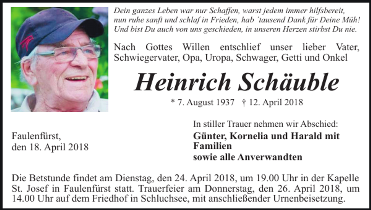 <p>Dein ganzes Leben war nur Schaffen, warst jedem immer hilfsbereit,<br />nun ruhe sanft und schlaf in Frieden, hab ´tausend Dank für Deine Müh!<br />Und bist Du auch von uns geschieden, in unseren Herzen stirbst Du nie.</p><p>Nach Gottes Willen entschlief unser lieber Vater,<br />Schwiegervater, Opa, Uropa, Schwager, Getti und Onkel</p><p>Heinrich Schäuble<br />* 7. August 1937 † 12. April 2018</p><p>Faulenfürst,<br />den 18. April 2018</p><p>In stiller Trauer nehmen wir Abschied:</p><p>Günter, Kornelia und Harald mit<br />Familien<br />sowie alle Anverwandten</p><p>Die Betstunde findet am Dienstag, den 24. April 2018, um 19.00 Uhr in der Kapelle<br />St. Josef in Faulenfürst statt. Trauerfeier am Donnerstag, den 26. April 2018, um<br />14.00 Uhr auf dem Friedhof in Schluchsee, mit anschließender Urnenbeisetzung.</p>