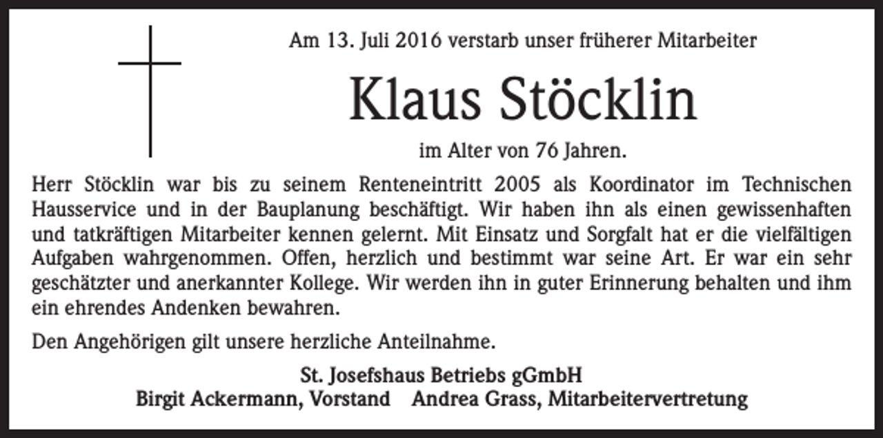 <p>Am 13. Juli 2016 verstarb unser früherer Mitarbeiter</p><p>Klaus Stöcklin<br />im Alter von 76 Jahren.<br />Herr Stöcklin war bis zu seinem Renteneintritt 2005 als Koordinator im Technischen<br />Hausservice und in der Bauplanung beschäftigt. Wir haben ihn als einen gewissenhaften<br />und tatkräftigen Mitarbeiter kennen gelernt. Mit Einsatz und Sorgfalt hat er die vielfältigen<br />Aufgaben wahrgenommen. Offen, herzlich und bestimmt war seine Art. Er war ein sehr<br />geschätzter und anerkannter Kollege. Wir werden ihn in guter Erinnerung behalten und ihm<br />ein ehrendes Andenken bewahren.<br />Den Angehörigen gilt unsere herzliche Anteilnahme.<br />St. Josefshaus Betriebs gGmbH<br />Birgit Ackermann, Vorstand Andrea Grass, Mitarbeitervertretung</p>