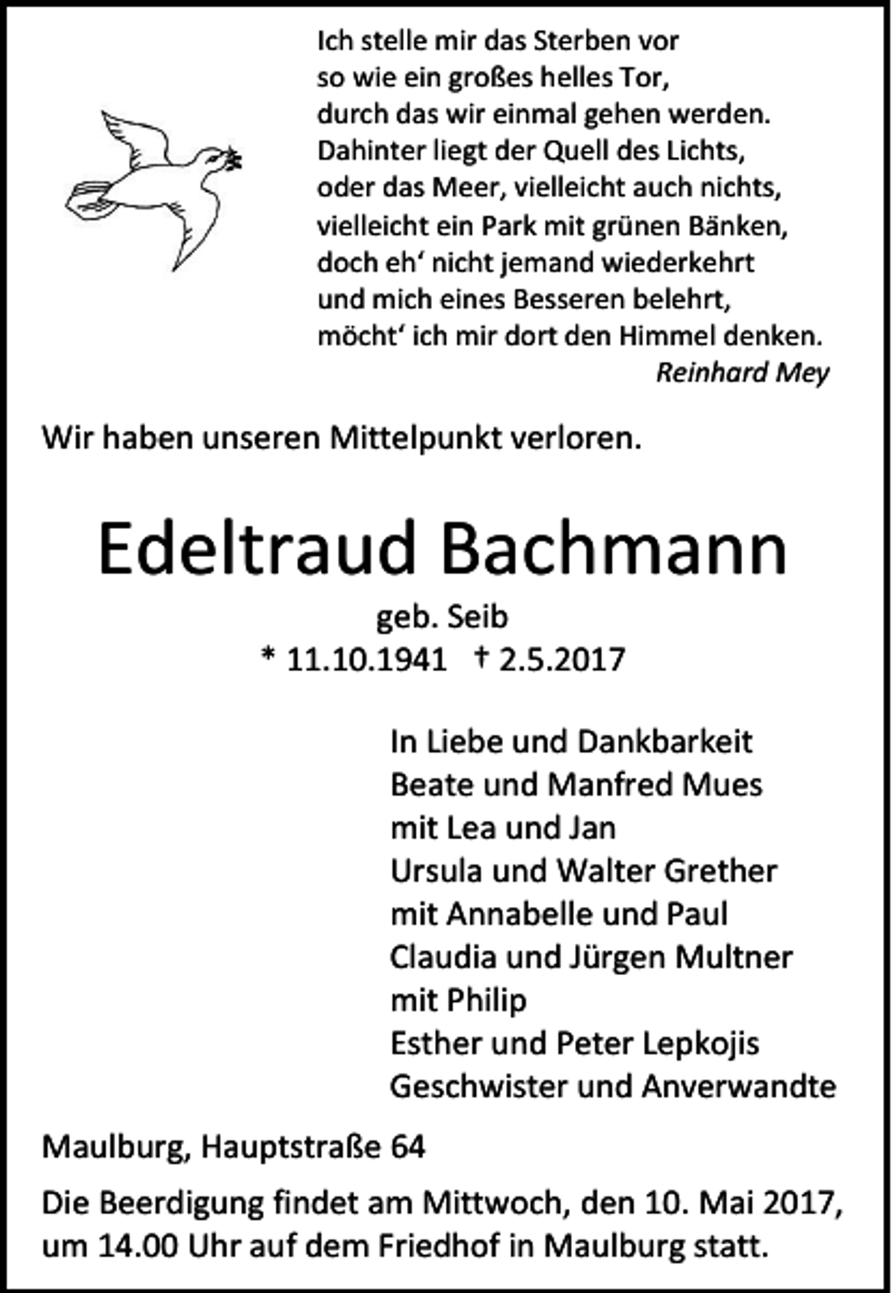 <p>Ich stelle mir das Sterben vor<br />so wie ein großes helles Tor,<br />durch das wir einmal gehen werden.<br />Dahinter liegt der Quell des Lichts,<br />oder das Meer, vielleicht auch nichts,<br />vielleicht ein Park mit grünen Bänken,<br />doch eh‘ nicht jemand wiederkehrt<br />und mich eines Besseren belehrt,<br />möcht‘ ich mir dort den Himmel denken.<br />Reinhard Mey</p><p>Wir haben unseren Mittelpunkt verloren.</p><p>Edeltraud Bachmann<br />geb. Seib<br />* 11.10.1941 † 2.5.2017</p><p>In Liebe und Dankbarkeit<br />Beate und Manfred Mues<br />mit Lea und Jan<br />Ursula und Walter Grether<br />mit Annabelle und Paul<br />Claudia und Jürgen Multner<br />mit Philip<br />Esther und Peter Lepkojis<br />Geschwister und Anverwandte<br />Maulburg, Hauptstraße 64<br />Die Beerdigung findet am Mittwoch, den 10. Mai 2017,<br />um 14.00 Uhr auf dem Friedhof in Maulburg statt.</p>