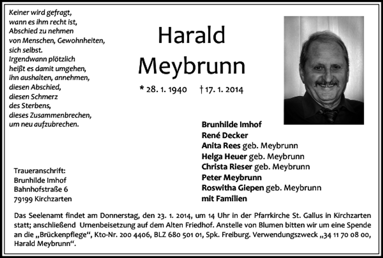 <p>Keiner wird gefragt,<br />wann es ihm recht ist,<br />Abschied zu nehmen<br />von Menschen, Gewohnheiten,<br />sich selbst.<br />Irgendwann plötzlich<br />heißt es damit umgehen,<br />ihn aushalten, annehmen,<br />diesen Abschied,<br />diesen Schmerz<br />des Sterbens,<br />dieses Zusammenbrechen,<br />um neu aufzubrechen.</p><p>Traueranschrift:<br />Brunhilde Imhof<br />Bahnhofstraße 6<br />79199 Kirchzarten</p><p>Harald<br />Meybrunn<br />* 28. 1. 1940</p><p>† 17. 1. 2014</p><p>Brunhilde Imhof<br />René Decker<br />Anita Rees geb. Meybrunn<br />Helga Heuer geb. Meybrunn<br />Christa Rieser geb. Meybrunn<br />Peter Meybrunn<br />Roswitha Giepen geb. Meybrunn<br />mit Familien</p><p>Das Seelenamt findet am Donnerstag, den 23. 1. 2014, um 14 Uhr in der Pfarrkirche St. Gallus in Kirchzarten<br />statt; anschließend Urnenbeisetzung auf dem Alten Friedhof. Anstelle von Blumen bitten wir um eine Spende<br />an die „Brückenpflege“, Kto-Nr. 200 4406, BLZ 680 5, Spk. Freiburg. Verwendungszweck „34 11 78 00,<br />Harald Meybrunn“.</p>