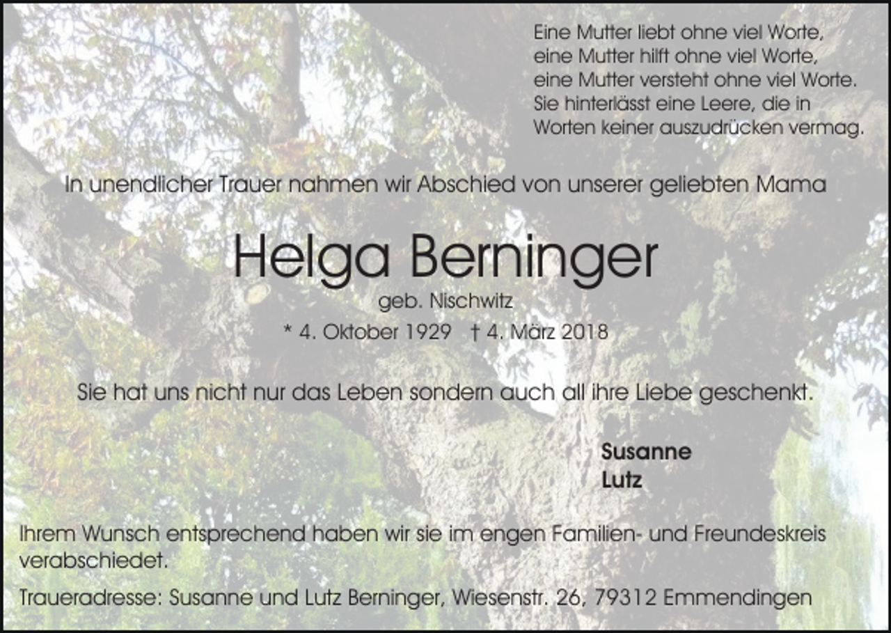 <p>EiEine<br />n e Mutter<br />M utt er liliebt<br />e bt ohne<br />o h n e vviel<br />i el Worte,<br />W ort e,<br />hilft oohne<br />eieine<br />n e Mutter<br />M utt er hilft<br />h n e vviel<br />i el Worte,<br />W ort e,<br />eieine<br />n e Mutter<br />M utt er vversteht<br />erst e ht oohne<br />h n e viviel<br />el Worte.<br />W ort e.<br />SiSiee hinterlässt<br />hi nt erl ässt eine<br />ei n e LLeere,<br />e er e, die<br />di e i in<br />n<br />WWorten<br />ort e n k keiner<br />ei n er aauszudrücken<br />us z u dr ü c k e n vvermag.<br />er m a g.</p><p>IInn unendlicher<br />u n e n dli c h er Trauer<br />Tr a u er nahmen<br />na h m e n wir<br />wir AAbschied<br />bs c hi e d vvon<br />o n uunserer<br />ns er er geliebten<br />g eli e bt e n Mama<br />Mama</p><p>H el g a BBerninger<br />er ni n g er<br />Helga<br />ggeb.<br />e b. Nischwitz<br />Nis c h wit z<br />** 4.<br />4. Oktober<br />O kt o b er 1929<br />1 9 2 9 †† 4.<br />4 . März<br />M är z</p><p>SiSiee hat<br />h at uns<br />u ns nicht<br />ni c ht nur<br />n ur das<br />d a s Leben<br />L e b e n ssondern<br />o n d er n auch<br />a u c h all<br />all i ihre<br />hr e LiLiebe<br />e b e ggeschenkt.<br />es c h e n k t.<br />SSusanne<br />us a n n e<br />LLutz<br />ut z<br />IIhrem<br />hr e m Wunsch<br />W u ns c h entsprechend<br />e nts pr e ch e n d hhaben<br />a b e n wir<br />wir sisie<br />e i im<br />m eengen<br />n g e n FFamiliena mili e n- uund<br />n d FFreundeskreis<br />r e u n d es kr eis<br />v er a bs c hi e d et.<br />verabschiedet.<br />Traueradresse:<br />Tr<br />a u er a dr ess e: Susanne<br />S us a n n e und<br />u n d Lutz<br />L ut z Berninger,<br />B er ni n g er, Wiesenstr.<br />Wi es e nstr. 26,<br />2 6, 79312<br />7 9 3 1 2 Emmendingen<br />E m m e n di n g e n</p>