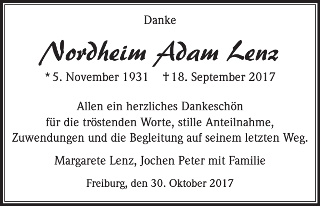 <p>Danke</p><p>Nordheim Adam Lenz<br />* 5. November 1931</p><p>† 18. September 2017</p><p>Allen ein herzliches Dankeschön<br />für die tröstenden Worte, stille Anteilnahme,<br />Zuwendungen und die Begleitung auf seinem letzten Weg.<br />Margarete Lenz, Jochen Peter mit Familie<br />Freiburg, den 30. Oktober 2017</p>