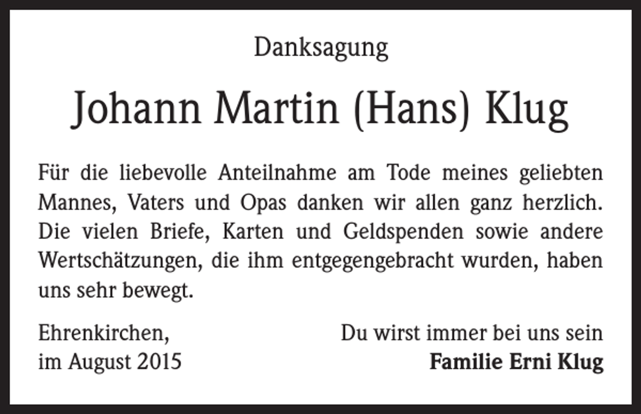 <p>Danksagung</p><p>Johann Martin (Hans) Klug<br />Für die liebevolle Anteilnahme am Tode meines geliebten<br />Mannes, Vaters und Opas danken wir allen ganz herzlich.<br />Die vielen Briefe, Karten und Geldspenden sowie andere<br />Wertschätzungen, die ihm entgegengebracht wurden, haben<br />uns sehr bewegt.<br />Ehrenkirchen,<br />im August 2015</p><p>Du wirst immer bei uns sein<br />Familie Erni Klug</p>