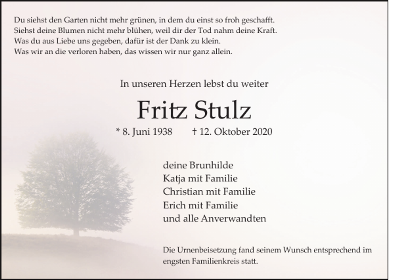 <p>Du siehst den Garten nicht mehr grünen, in dem du einst so froh geschaﬀt.<br />Siehst deine Blumen nicht mehr blühen, weil dir der Tod nahm deine Kraft.<br />Was du aus Liebe uns gegeben, dafür ist der Dank zu klein.<br />Was wir an die verloren haben, das wissen wir nur ganz allein.</p><p>In unseren Herzen lebst du weiter</p><p>Fri� Stulz<br />* 8. Juni 1938</p><p>† 12. Oktober 2020</p><p>deine Brunhilde<br />Katja mit Familie<br />Christian mit Familie<br />Erich mit Familie<br />und alle Anverwandten<br />Die Urnenbeise�ung fand seinem Wunsch entsprechend im<br />engsten Familienkreis sta�.</p>