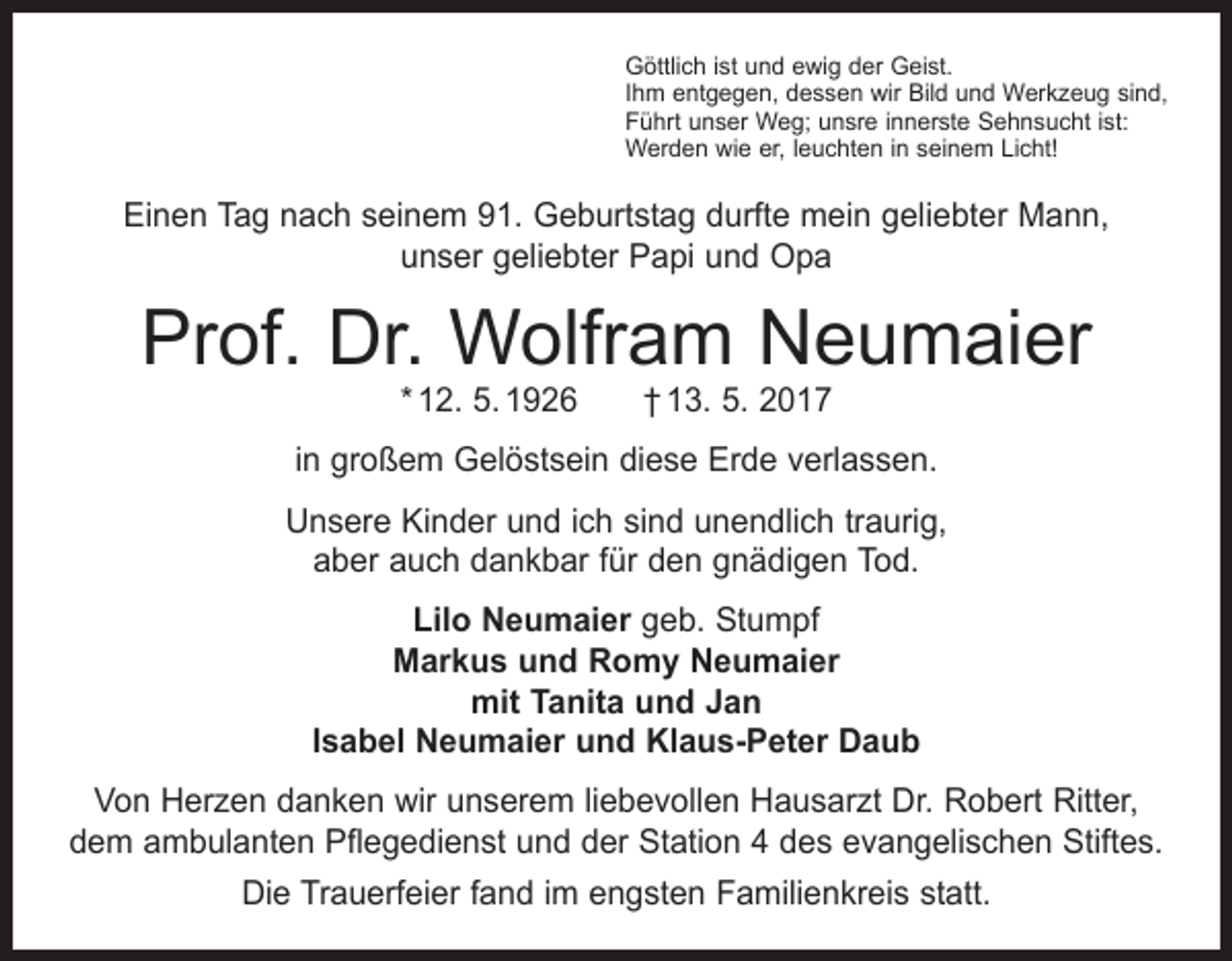 <p>Göttlich ist und ewig der Geist.<br />Ihm entgegen, dessen wir Bild und Werkzeug sind,<br />Führt unser Weg; unsre innerste Sehnsucht ist:<br />Werden wie er, leuchten in seinem Licht!</p><p>Einen Tag nach seinem 91. Geburtstag durfte mein geliebter Mann,<br />unser geliebter Papi und Opa</p><p>Prof. Dr. Wolfram Neumaier<br />* 12. 5. 1926 † 13. 5. 2017</p><p>in großem Gelöstsein diese Erde verlassen.<br />Unsere Kinder und ich sind unendlich traurig,<br />aber auch dankbar für den gnädigen Tod.<br />Lilo Neumaier geb. Stumpf<br />Markus und Romy Neumaier<br />mit Tanita und Jan<br />Isabel Neumaier und Klaus-Peter Daub<br />Von Herzen danken wir unserem liebevollen Hausarzt Dr. Robert Ritter,<br />dem ambulanten Pflegedienst und der Station 4 des evangelischen Stiftes.<br />Die Trauerfeier fand im engsten Familienkreis statt.</p>