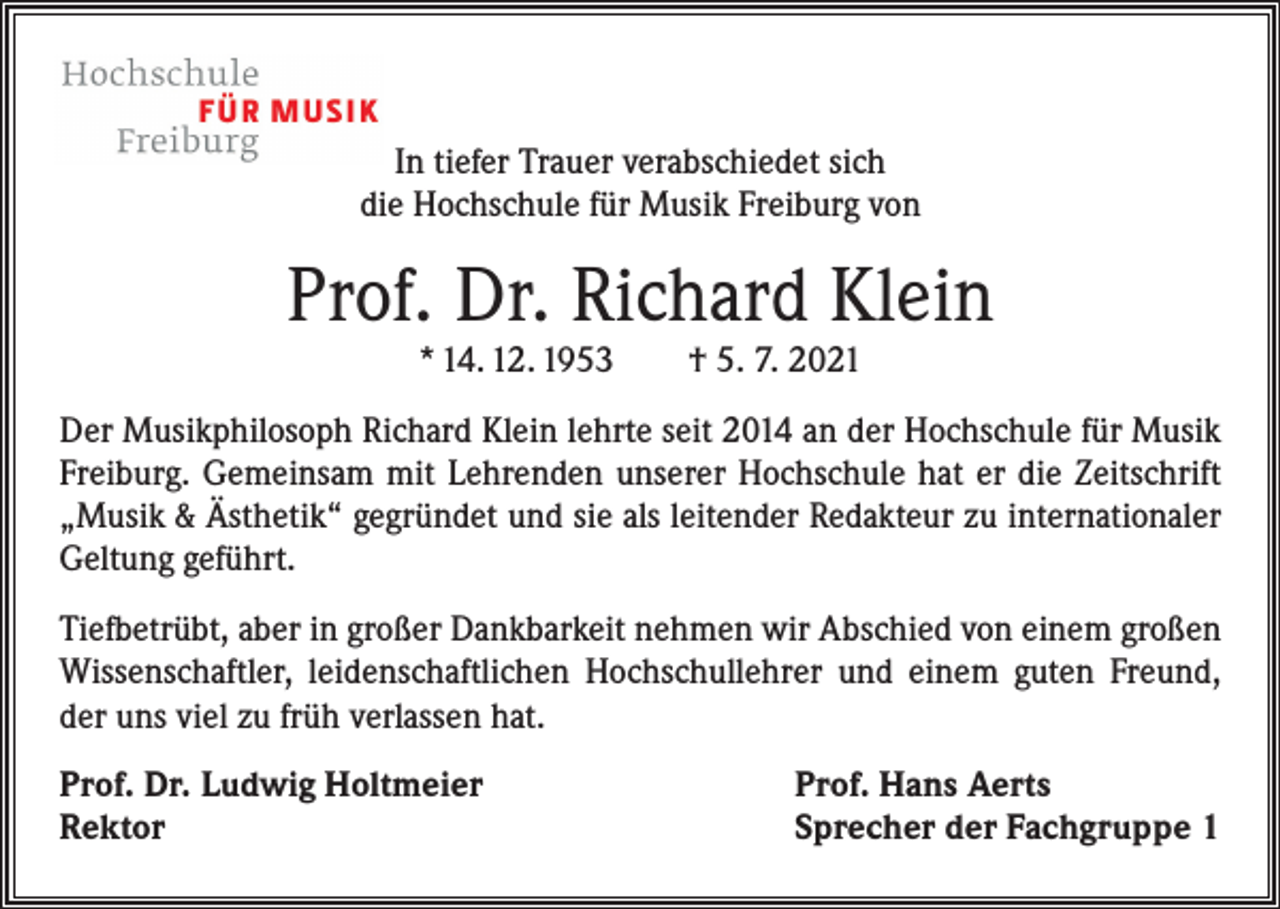<p>In tiefer Trauer verabschiedet sich<br />die Hochschule für Musik Freiburg von</p><p>Prof. Dr. Richard Klein<br />* 14. 12. 1953 † 5. 7. 2021</p><p>Der Musikphilosoph Richard Klein lehrte seit 2014 an der Hochschule für Musik<br />Freiburg. Gemeinsam mit Lehrenden unserer Hochschule hat er die Zeitschrift<br />„Musik &amp; Ästhetik“ gegründet und sie als leitender Redakteur zu internationaler<br />Geltung geführt.<br />Tiefbetrübt, aber in großer Dankbarkeit nehmen wir Abschied von einem großen<br />Wissenschaftler, leidenschaftlichen Hochschullehrer und einem guten Freund,<br />der uns viel zu früh verlassen hat.<br />Prof. Dr. Ludwig Holtmeier<br />Rektor</p><p>Prof. Hans Aerts<br />Sprecher der Fachgruppe 1</p>