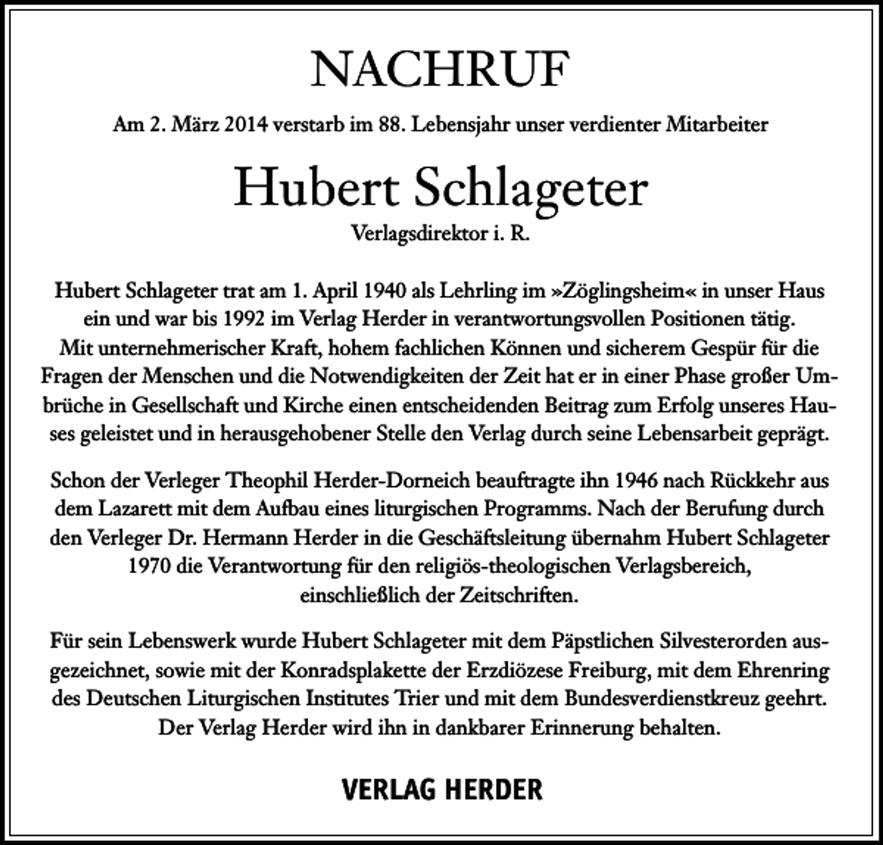 <p>NACHRUF<br />Am 2. März 2014 verstarb im 88. Lebensjahr unser verdienter Mitarbeiter</p><p>Hubert Schlageter<br />Verlagsdirektor i. R.<br />Hubert Schlageter trat am 1. April 1940 als Lehrling im »Zöglingsheim« in unser Haus<br />ein und war bis 1992 im Verlag Herder in verantwortungsvollen Positionen tätig.<br />Mit unternehmerischer Kraft, hohem fachlichen Können und sicherem Gespür für die<br />Fragen der Menschen und die Notwendigkeiten der Zeit hat er in einer Phase großer Umbrüche in Gesellschaft und Kirche einen entscheidenden Beitrag zum Erfolg unseres Hauses geleistet und in herausgehobener Stelle den Verlag durch seine Lebensarbeit geprägt.<br />Schon der Verleger Theophil Herder-Dorneich beauftragte ihn 1946 nach Rückkehr aus<br />dem Lazarett mit dem Aufbau eines liturgischen Programms. Nach der Berufung durch<br />den Verleger Dr. Hermann Herder in die Geschäftsleitung übernahm Hubert Schlageter<br />1970 die Verantwortung für den religiös-theologischen Verlagsbereich,<br />einschließlich der Zeitschriften.<br />Für sein Lebenswerk wurde Hubert Schlageter mit dem Päpstlichen Silvesterorden ausgezeichnet, sowie mit der Konradsplakette der Erzdiözese Freiburg, mit dem Ehrenring<br />des Deutschen Liturgischen Institutes Trier und mit dem Bundesverdienstkreuz geehrt.<br />Der Verlag Herder wird ihn in dankbarer Erinnerung behalten.</p><p>VERLAG HERDER</p>