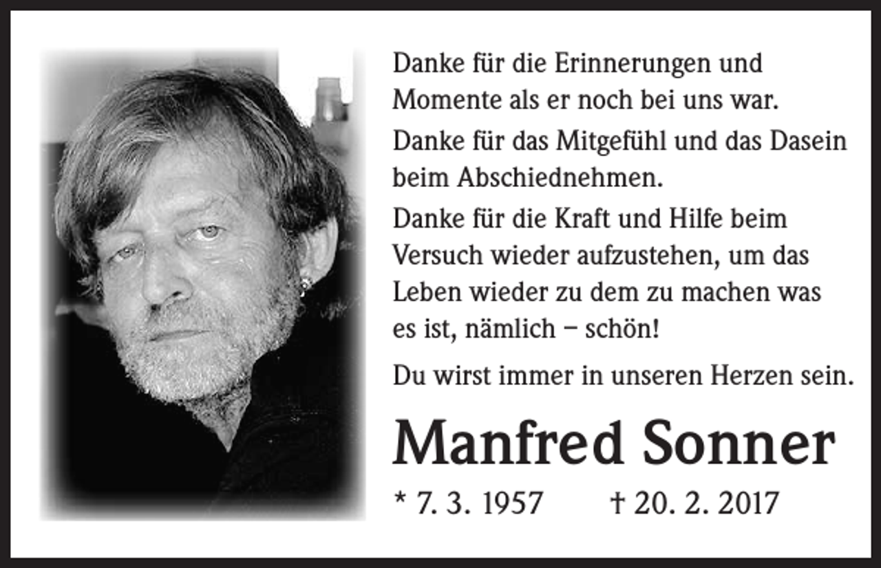 <p>Danke für die Erinnerungen und<br />Momente als er noch bei uns war.<br />Danke für das Mitgefühl und das Dasein<br />beim Abschiednehmen.<br />Danke für die Kraft und Hilfe beim<br />Versuch wieder aufzustehen, um das<br />Leben wieder zu dem zu machen was<br />es ist, nämlich – schön!<br />Du wirst immer in unseren Herzen sein.</p><p>Manfred Sonner<br />* 7. 3. 1957 † 20. 2. 2017</p>