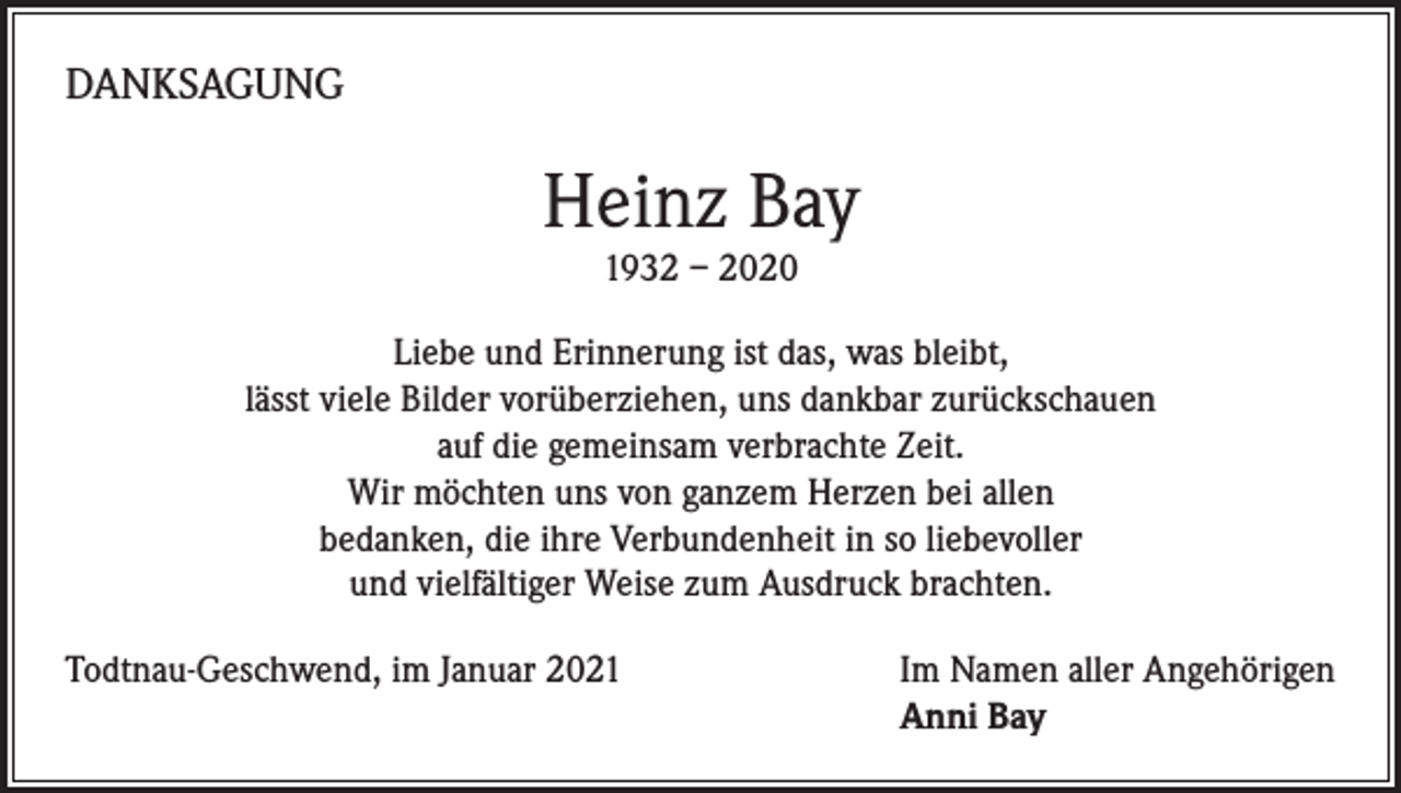 <p>DANKSAGUNG</p><p>Heinz Bay<br />1932 – 2020</p><p>Liebe und Erinnerung ist das, was bleibt,<br />lässt viele Bilder vorüberziehen, uns dankbar zurückschauen<br />auf die gemeinsam verbrachte Zeit.<br />Wir möchten uns von ganzem Herzen bei allen<br />bedanken, die ihre Verbundenheit in so liebevoller<br />und vielfältiger Weise zum Ausdruck brachten.<br />Todtnau-Geschwend, im Januar 2021 Im Namen aller Angehörigen<br />Anni Bay</p>