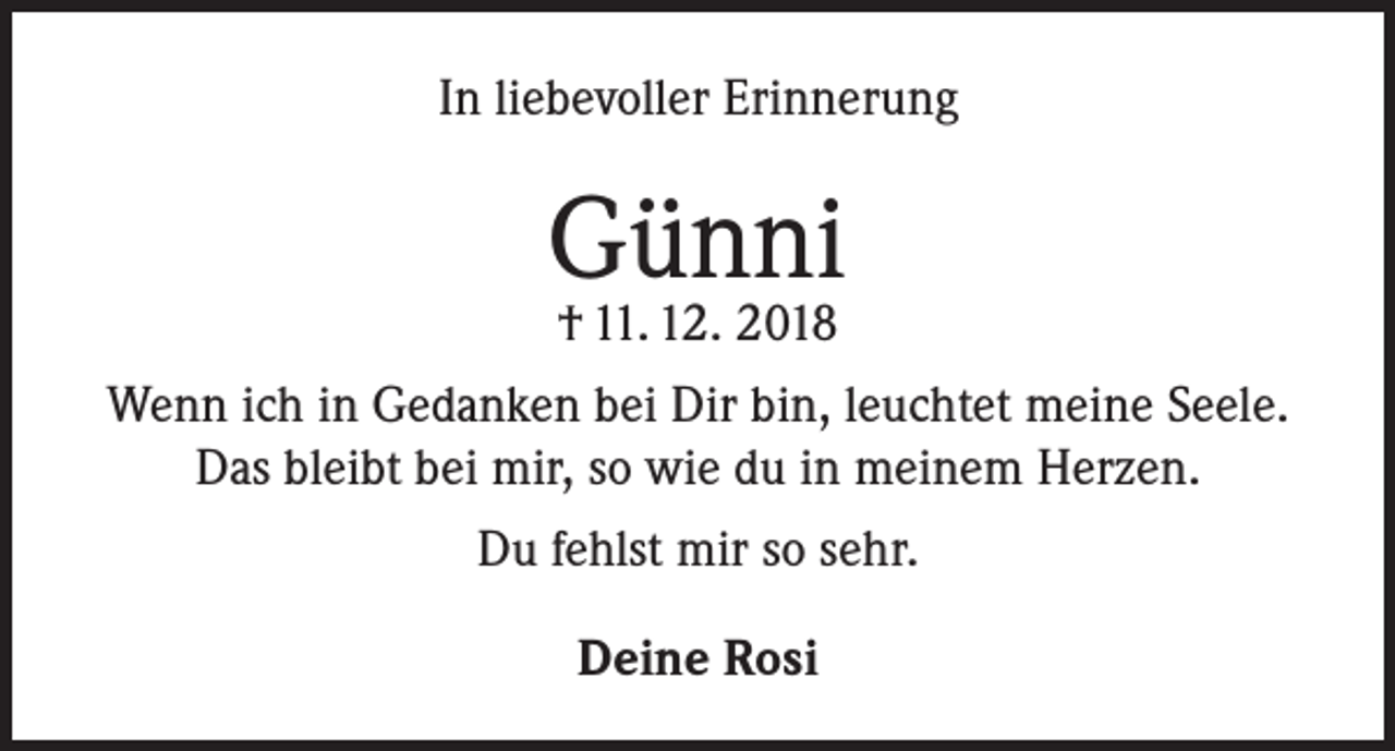 <p>In liebevoller Erinnerung</p><p>Günni<br />† 11. 12. 2018</p><p>Wenn ich in Gedanken bei Dir bin, leuchtet meine Seele.<br />Das bleibt bei mir, so wie du in meinem Herzen.<br />Du fehlst mir so sehr.<br />Deine Rosi</p>
