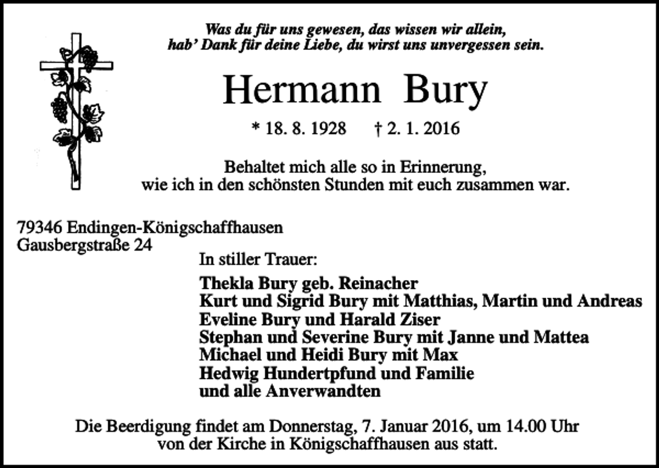 <p>Was du für uns gewesen, das wissen wir allein,<br />hab’ Dank für deine Liebe, du wirst uns unvergessen sein.</p><p>Hermann Bury<br />* 18. 8. 1928</p><p>† 2. 1. 2016</p><p>Behaltet mich alle so in Erinnerung,<br />wie ich in den schönsten Stunden mit euch zusammen war.<br />79346 Endingen-Königschaffhausen<br />Gausbergstraße 24<br />In stiller Trauer:<br />Thekla Bury geb. Reinacher<br />Kurt und Sigrid Bury mit Matthias, Martin und Andreas<br />Eveline Bury und Harald Ziser<br />Stephan und Severine Bury mit Janne und Mattea<br />Michael und Heidi Bury mit Max<br />Hedwig Hundertpfund und Familie<br />und alle Anverwandten<br />Die Beerdigung findet am Donnerstag, 7. Januar 2016, um 14.00 Uhr<br />von der Kirche in Königschaffhausen aus statt.</p>