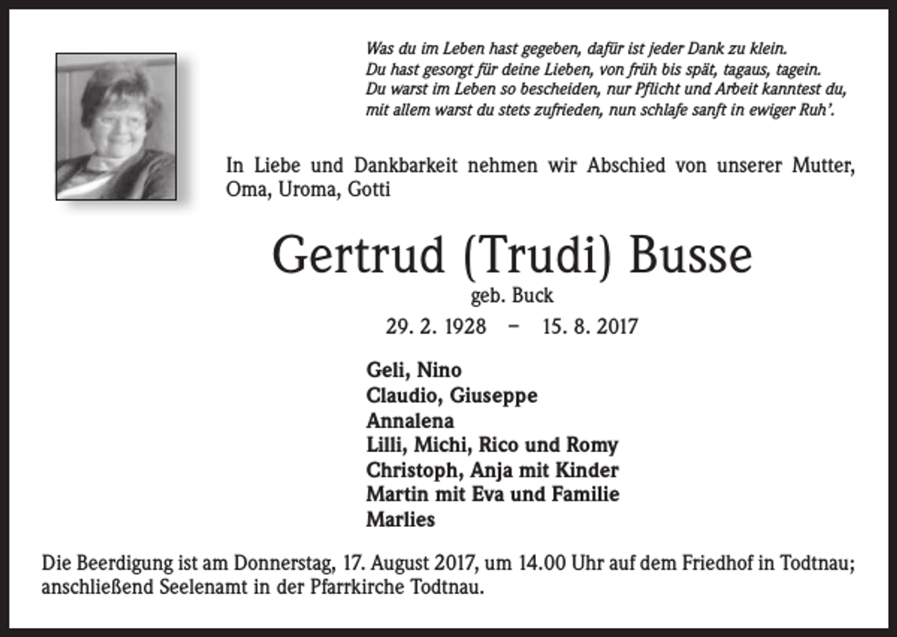 <p>Was du im Leben hast gegeben, dafür ist jeder Dank zu klein.<br />Du hast gesorgt für deine Lieben, von früh bis spät, tagaus, tagein.<br />Du warst im Leben so bescheiden, nur Pflicht und Arbeit kanntest du,<br />mit allem warst du stets zufrieden, nun schlafe sanft in ewiger Ruh’.</p><p>In Liebe und Dankbarkeit nehmen wir Abschied von unserer Mutter,<br />Oma, Uroma, Gotti</p><p>Gertrud (Trudi) Busse<br />geb. Buck<br />29. 2. 1928 – 15. 8. 2017</p><p>Geli, Nino<br />Claudio, Giuseppe<br />Annalena<br />Lilli, Michi, Rico und Romy<br />Christoph, Anja mit Kinder<br />Martin mit Eva und Familie<br />Marlies<br />Die Beerdigung ist am Donnerstag, 17. August 2017, um 14.00 Uhr auf dem Friedhof in Todtnau;<br />anschließend Seelenamt in der Pfarrkirche Todtnau.</p>