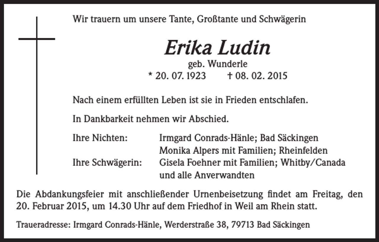 <p>Wir trauern um unsere Tante, Großtante und Schwägerin</p><p>Erika Ludin</p><p>geb. Wunderle<br />* 20. 07. 1923 † 08. 02. 2015<br />Nach einem erfüllten Leben ist sie in Frieden entschlafen.<br />In Dankbarkeit nehmen wir Abschied.<br />Ihre Nichten:</p><p>Ihre Schwägerin:</p><p>Irmgard Conrads-Hänle; Bad Säckingen<br />Monika Alpers mit Familien; Rheinfelden<br />Gisela Foehner mit Familien; Whitby/Canada<br />und alle Anverwandten</p><p>Die Abdankungsfeier mit anschließender Urnenbeisetzung findet am Freitag, den<br />20. Februar 2015, um 14.30 Uhr auf dem Friedhof in Weil am Rhein statt.<br />Traueradresse: Irmgard Conrads-Hänle, Werderstraße 38, 79713 Bad Säckingen</p>