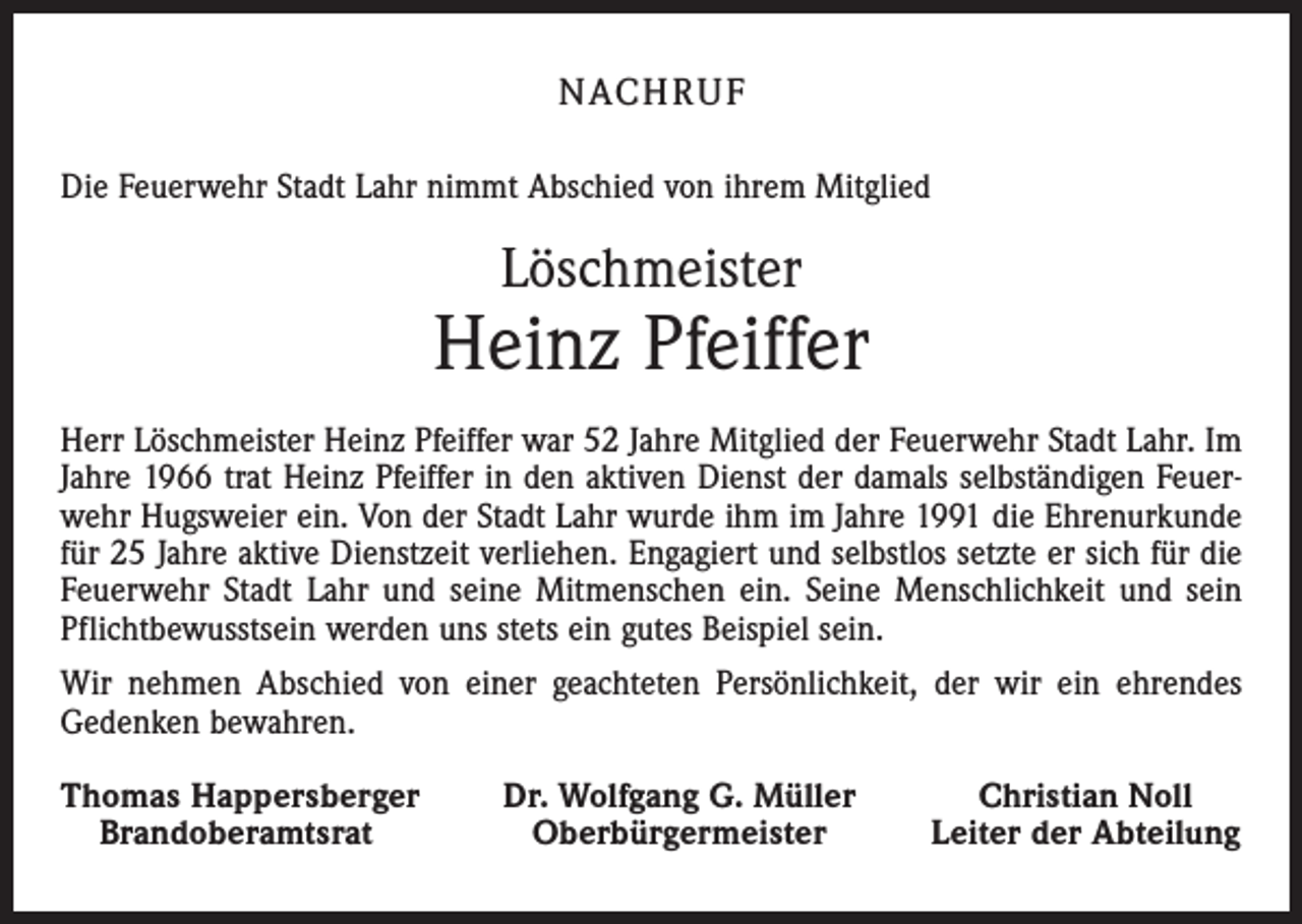 <p>NACH R U F<br />Die Feuerwehr Stadt Lahr nimmt Abschied von ihrem Mitglied</p><p>Löschmeister</p><p>Heinz Pfeiffer<br />Herr Löschmeister Heinz Pfeiffer war 52 Jahre Mitglied der Feuerwehr Stadt Lahr. Im<br />Jahre 1966 trat Heinz Pfeiffer in den aktiven Dienst der damals selbständigen Feuerwehr Hugsweier ein. Von der Stadt Lahr wurde ihm im Jahre 1991 die Ehrenurkunde<br />für 25 Jahre aktive Dienstzeit verliehen. Engagiert und selbstlos setzte er sich für die<br />Feuerwehr Stadt Lahr und seine Mitmenschen ein. Seine Menschlichkeit und sein<br />Pflichtbewusstsein werden uns stets ein gutes Beispiel sein.<br />Wir nehmen Abschied von einer geachteten Persönlichkeit, der wir ein ehrendes<br />Gedenken bewahren.<br />homas Happersberger<br />T<br />Brandoberamtsrat</p><p>Dr. Wolfgang G. Müller<br />Oberbürgermeister</p><p>Christian Noll<br />Leiter der Abteilung</p>