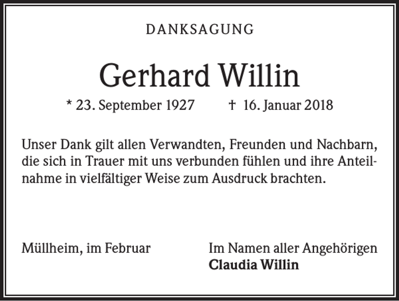 <p>DA NK S A GU NG</p><p>Gerhard Willin<br />* 23. September 1927</p><p>† 16. Januar 2018</p><p>Unser Dank gilt allen Verwandten, Freunden und Nachbarn,<br />die sich in Trauer mit uns verbunden fühlen und ihre Anteilnahme in vielfältiger Weise zum Ausdruck brachten.</p><p>Müllheim, im Februar</p><p>Im Namen aller Angehörigen<br />Claudia Willin</p>