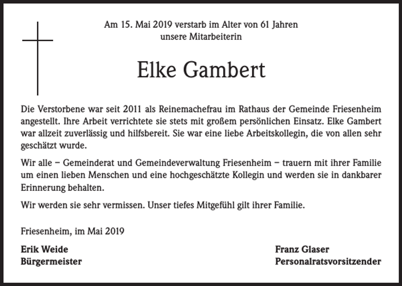 <p>Am 15. Mai 2019 verstarb im Alter von 61 Jahren<br />unsere Mitarbeiterin</p><p>Elke Gambert<br />Die Verstorbene war seit 2011 als Reinemachefrau im Rathaus der Gemeinde Friesenheim<br />angestellt. Ihre Arbeit verrichtete sie stets mit großem persönlichen Einsatz. Elke Gambert<br />war allzeit zuverlässig und hilfsbereit. Sie war eine liebe Arbeitskollegin, die von allen sehr<br />geschätzt wurde.<br />Wir alle – Gemeinderat und Gemeindeverwaltung Friesenheim – trauern mit ihrer Familie<br />um einen lieben Menschen und eine hochgeschätzte Kollegin und werden sie in dankbarer<br />Erinnerung behalten.<br />Wir werden sie sehr vermissen. Unser tiefes Mitgefühl gilt ihrer Familie.<br />Friesenheim, im Mai 2019<br />Erik Weide<br />Bürgermeister</p><p>Franz Glaser<br />Personalratsvorsitzender</p>