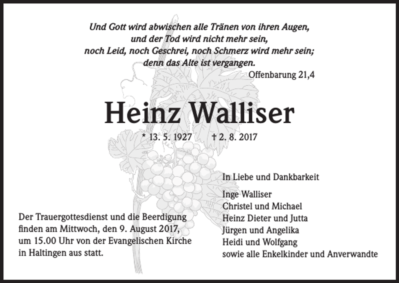 <p>Und Gott wird abwischen alle Tränen von ihren Augen,<br />und der Tod wird nicht mehr sein,<br />noch Leid, noch Geschrei, noch Schmerz wird mehr sein;<br />denn das Alte ist vergangen.<br />Offenbarung 21,4</p><p>Heinz Walliser<br />* 13. 5. 1927 † 2. 8. 2017</p><p>In Liebe und Dankbarkeit</p><p>Der Trauergottesdienst und die Beerdigung<br />finden am Mittwoch, den 9. August 2017,<br />um 15.00 Uhr von der Evangelischen Kirche<br />in Haltingen aus statt.</p><p>Inge Walliser<br />Christel und Michael<br />Heinz Dieter und Jutta<br />Jürgen und Angelika<br />Heidi und Wolfgang<br />sowie alle Enkelkinder und Anverwandte</p>