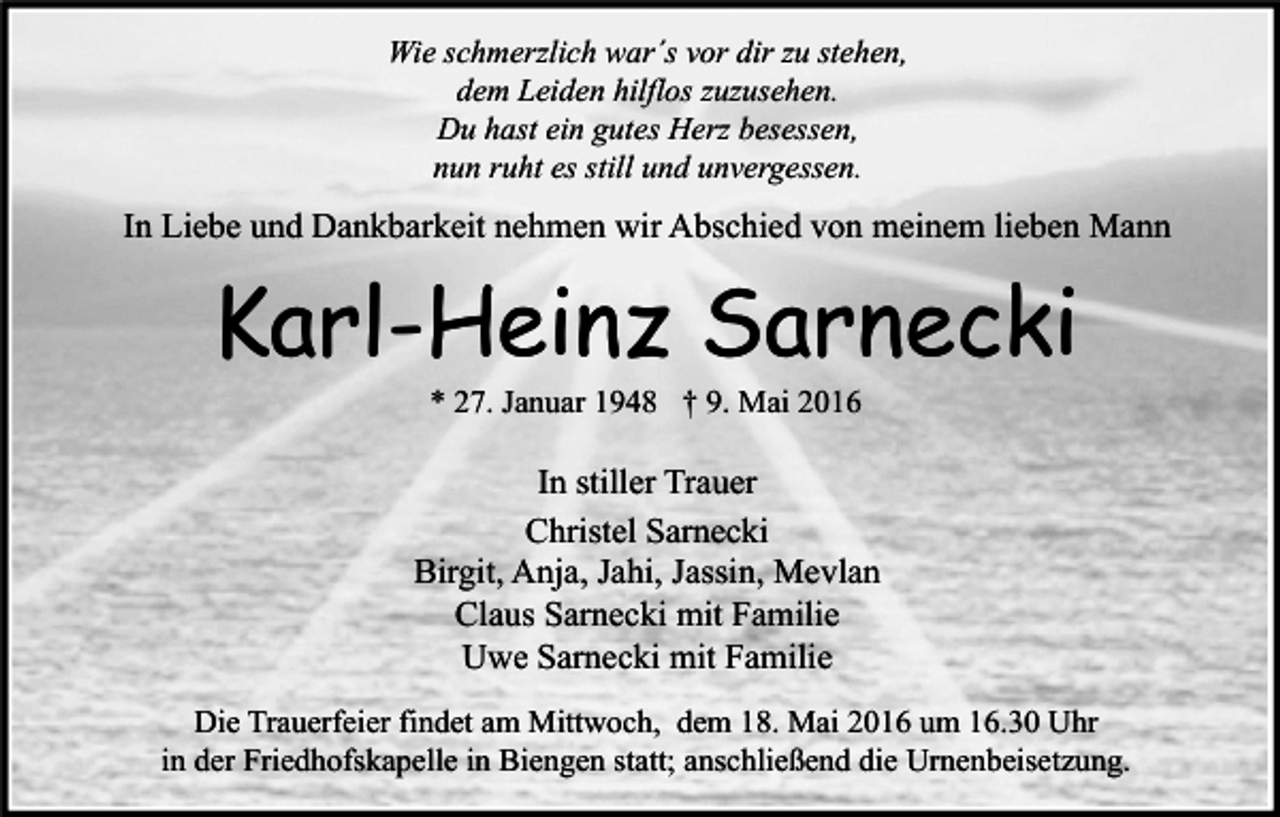 <p>Wie schmerzlich war´s vor dir zu stehen,<br />dem Leiden hilflos zuzusehen.<br />Du hast ein gutes Herz besessen,<br />nun ruht es still und unvergessen.</p><p>In Liebe und Dankbarkeit nehmen wir Abschied von meinem lieben Mann</p><p>Karl-Heinz Sarnecki<br />* 27. Januar 1948 † 9. Mai 2016</p><p>In stiller Trauer<br />Christel Sarnecki<br />Birgit, Anja, Jahi, Jassin, Mevlan<br />Claus Sarnecki mit Familie<br />Uwe Sarnecki mit Familie<br />Die Trauerfeier findet am Mittwoch, dem 18. Mai 2016 um 16.30 Uhr<br />in der Friedhofskapelle in Biengen statt; anschließend die Urnenbeisetzung.</p>