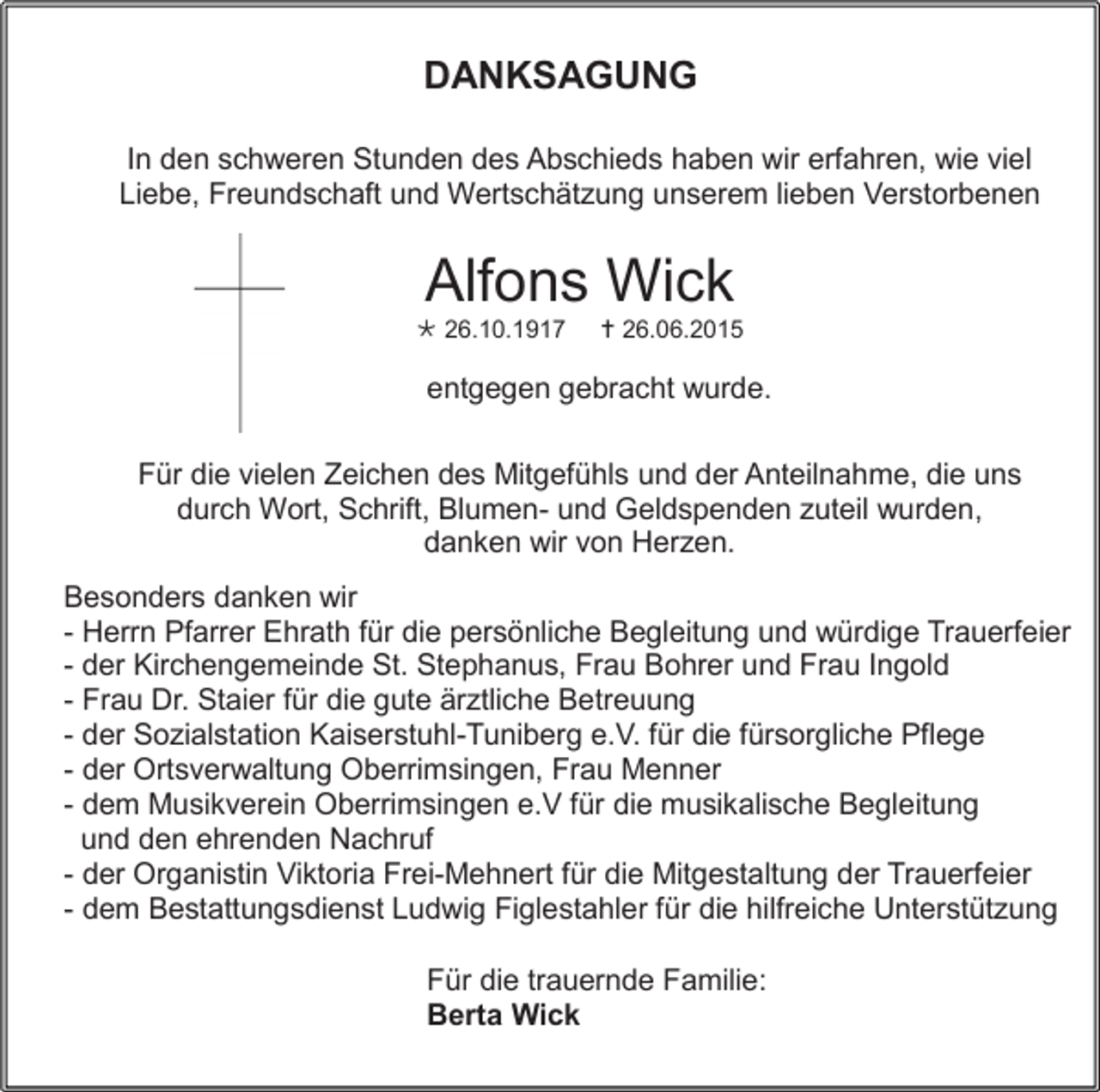 <p>DANKSAGUNG<br />In den schweren Stunden des Abschieds haben wir erfahren, wie viel<br />Liebe, Freundschaft und Wertschätzung unserem lieben Verstorbenen</p><p>Alfons Wick<br /> 26.10.1917</p><p> 26.06.2015</p><p>entgegen gebracht wurde.<br />Für die vielen Zeichen des Mitgefühls und der Anteilnahme, die uns<br />durch Wort, Schrift, Blumen- und Geldspenden zuteil wurden,<br />danken wir von Herzen.<br />Besonders danken wir<br />- Herrn Pfarrer Ehrath für die persönliche Begleitung und würdige Trauerfeier<br />- der Kirchengemeinde St. Stephanus, Frau Bohrer und Frau Ingold<br />- Frau Dr. Staier für die gute ärztliche Betreuung<br />- der Sozialstation Kaiserstuhl-Tuniberg e.V. für die fürsorgliche Pflege<br />- der Ortsverwaltung Oberrimsingen, Frau Menner<br />- dem Musikverein Oberrimsingen e.V für die musikalische Begleitung<br />und den ehrenden Nachruf<br />- der Organistin Viktoria Frei-Mehnert für die Mitgestaltung der Trauerfeier<br />- dem Bestattungsdienst Ludwig Figlestahler für die hilfreiche Unterstützung<br />Für die trauernde Familie:<br />Berta Wick</p>
