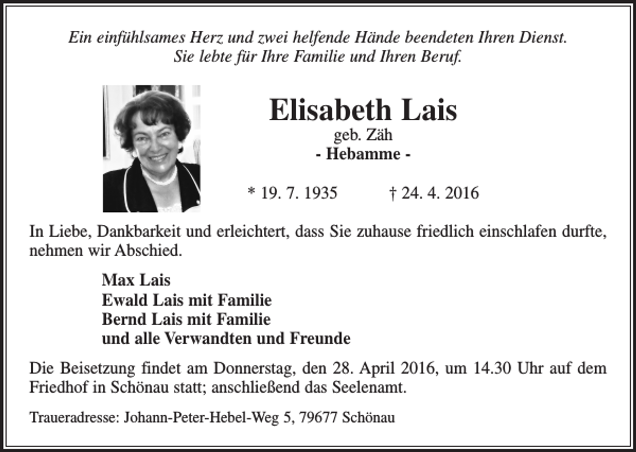 <p>Ein einfühlsames Herz und zwei helfende Hände beendeten Ihren Dienst.<br />Sie lebte für Ihre Familie und Ihren Beruf.</p><p>Elisabeth Lais<br />geb. Zäh<br />- Hebamme -</p><p>* 19. 7. 1935 † 24. 4. 2016<br />In Liebe, Dankbarkeit und erleichtert, dass Sie zuhause friedlich einschlafen durfte,<br />nehmen wir Abschied.<br />Max Lais<br />Ewald Lais mit Familie<br />Bernd Lais mit Familie<br />und alle Verwandten und Freunde<br />Die Beisetzung findet am Donnerstag, den 28. April 2016, um 14.30 Uhr auf dem<br />Friedhof in Schönau statt; anschließend das Seelenamt.<br />Traueradresse: Johann-Peter-Hebel-Weg 5, 79677 Schönau</p>
