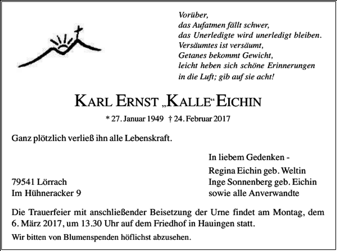<p>Vorüber,<br />das Aufatmen fällt schwer,<br />das Unerledigte wird unerledigt bleiben.<br />Versäumtes ist versäumt,<br />Getanes bekommt Gewicht,<br />leicht heben sich schöne Erinnerungen<br />in die Luft; gib auf sie acht!</p><p>KARL ERNST „KALLE“ EICHIN<br />* 27. Januar 1949 † 24. Februar 2017</p><p>Ganz plötzlich verließ ihn alle Lebenskraft.</p><p>79541 Lörrach<br />Im Hühneracker 9</p><p>In liebem Gedenken Regina Eichin geb. Weltin<br />Inge Sonnenberg geb. Eichin<br />sowie alle Anverwandte</p><p>Die Trauerfeier mit anschließender Beisetzung der Urne findet am Montag, dem<br />6. März 2017, um 13.30 Uhr auf dem Friedhof in Hauingen statt.<br />Wir bitten von Blumenspenden höflichst abzusehen.</p>