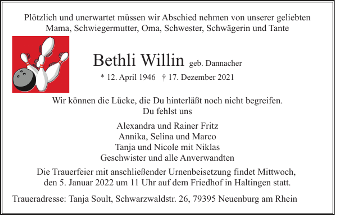 <p>Plötzlich und unerwartet müssen wir Abschied nehmen von unserer geliebten<br />Mama, Schwiegermutter, Oma, Schwester, Schwägerin und Tante</p><p>Bethli Willin geb. Dannacher<br />* 12. April 1946 † 17. Dezember 2021</p><p>Wir können die Lücke, die Du hinterläßt noch nicht begreifen.<br />Du fehlst uns<br />Alexandra und Rainer Fritz<br />Annika, Selina und Marco<br />Tanja und Nicole mit Niklas<br />Geschwister und alle Anverwandten<br />Die Trauerfeier mit anschließender Urnenbeisetzung findet Mittwoch,<br />den 5. Januar 2022 um 11 Uhr auf dem Friedhof in Haltingen statt.<br />Traueradresse: Tanja Soult, Schwarzwaldstr. 26, 79395 Neuenburg am Rhein</p>