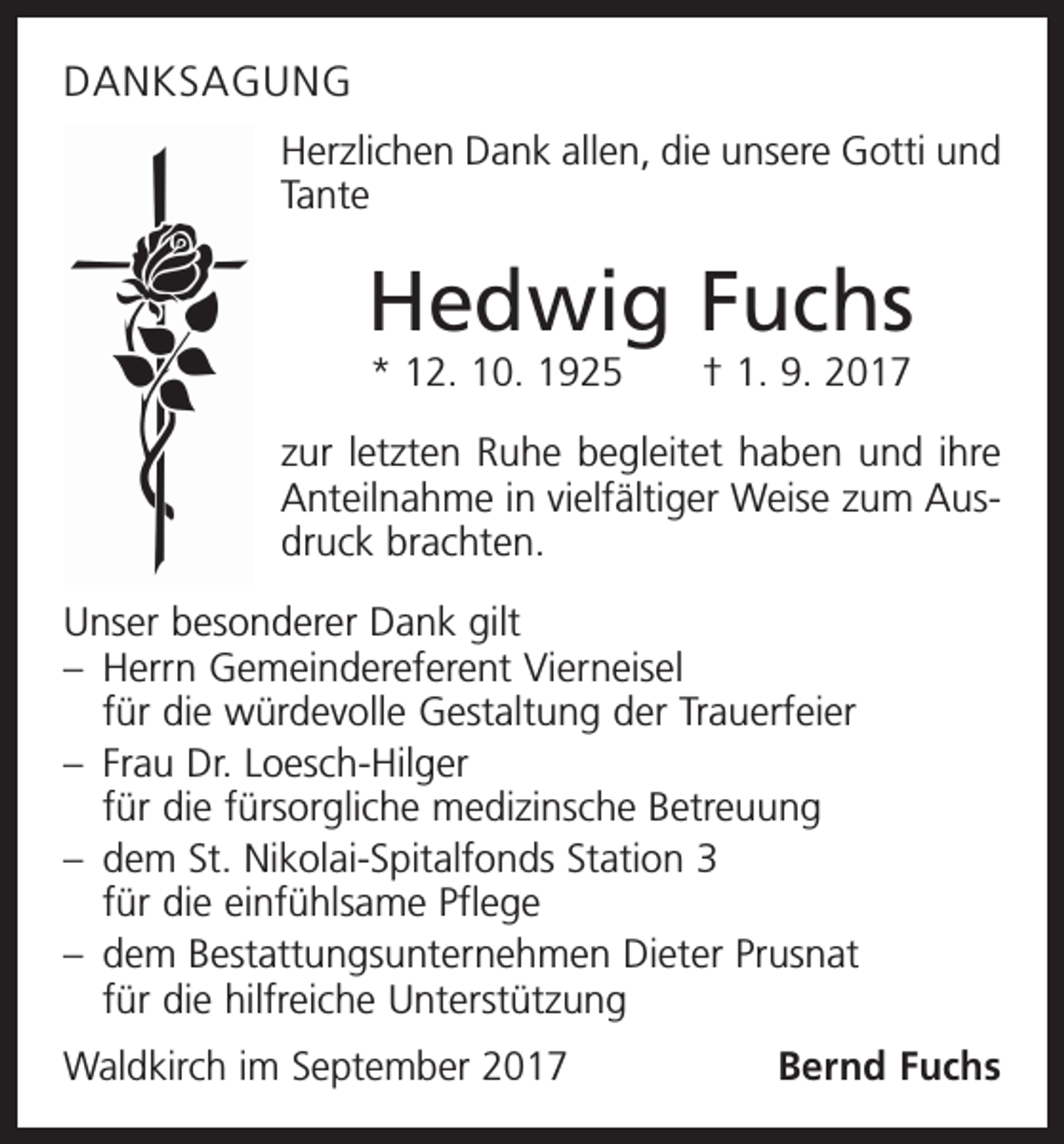 <p>DANKSAGUNG<br />Herzlichen Dank allen, die unsere Gotti und<br />Tante</p><p>Hedwig Fuchs<br />* 12. 10. 1925 † 1. 9. 2017<br />zur letzten Ruhe begleitet haben und ihre<br />Anteilnahme in vielfältiger Weise zum Ausdruck brachten.<br />Unser besonderer Dank gilt<br />– Herrn Gemeindereferent Vierneisel<br />für die würdevolle Gestaltung der Trauerfeier<br />– Frau Dr. Loesch-Hilger<br />­für die fürsorgliche medizinsche Betreuung<br />– dem St. Nikolai-Spitalfonds Station 3<br />für die einfühlsame Pflege<br />– dem Bestattungsunternehmen Dieter Prusnat<br />für die hilfreiche Unterstützung<br />Waldkirch im September 2017</p><p>Bernd Fuchs</p>