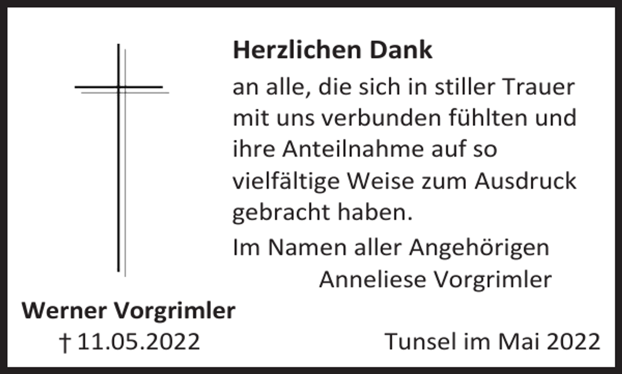 <p>Herzlichen Dank<br />an alle, die sich in stiller Trauer<br />mit uns verbunden fühlten und<br />ihre Anteilnahme auf so<br />vielfältige Weise zum Ausdruck<br />gebracht haben.<br />Im Namen aller Angehörigen<br />Anneliese Vorgrimler<br />Werner Vorgrimler<br />† 11.05.2022<br />Tunsel im Mai 2022</p>
