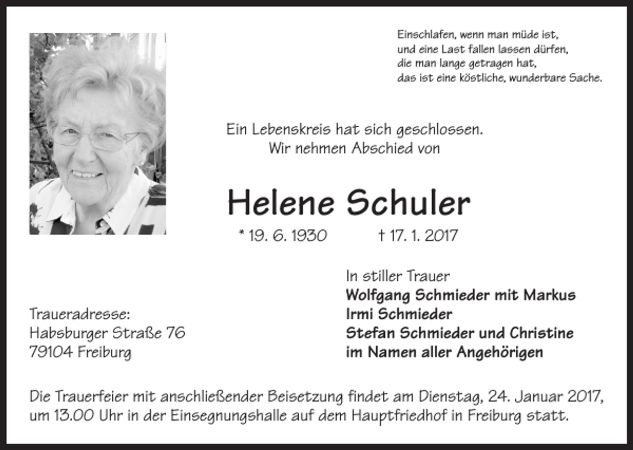 <p>Einschlafen, wenn man müde ist,<br />und eine Last fallen lassen dürfen,<br />die man lange getragen hat,<br />das ist eine köstliche, wunderbare Sache.</p><p>Ein Lebenskreis hat sich geschlossen.<br />Wir nehmen Abschied von</p><p>Helene Schuler<br />* 19. 6. 1930 † 17. 1. 2017</p><p>Traueradresse:<br />Habsburger Straße 76<br />79104 Freiburg</p><p>In stiller Trauer<br />Wolfgang Schmieder mit Markus<br />Irmi Schmieder<br />Stefan Schmieder und Christine<br />im Namen aller Angehörigen</p><p>Die Trauerfeier mit anschließender Beisetzung findet am Dienstag, 24. Januar 2017,<br />um 13.00 Uhr in der Einsegnungshalle auf dem Hauptfriedhof in Freiburg statt.</p>