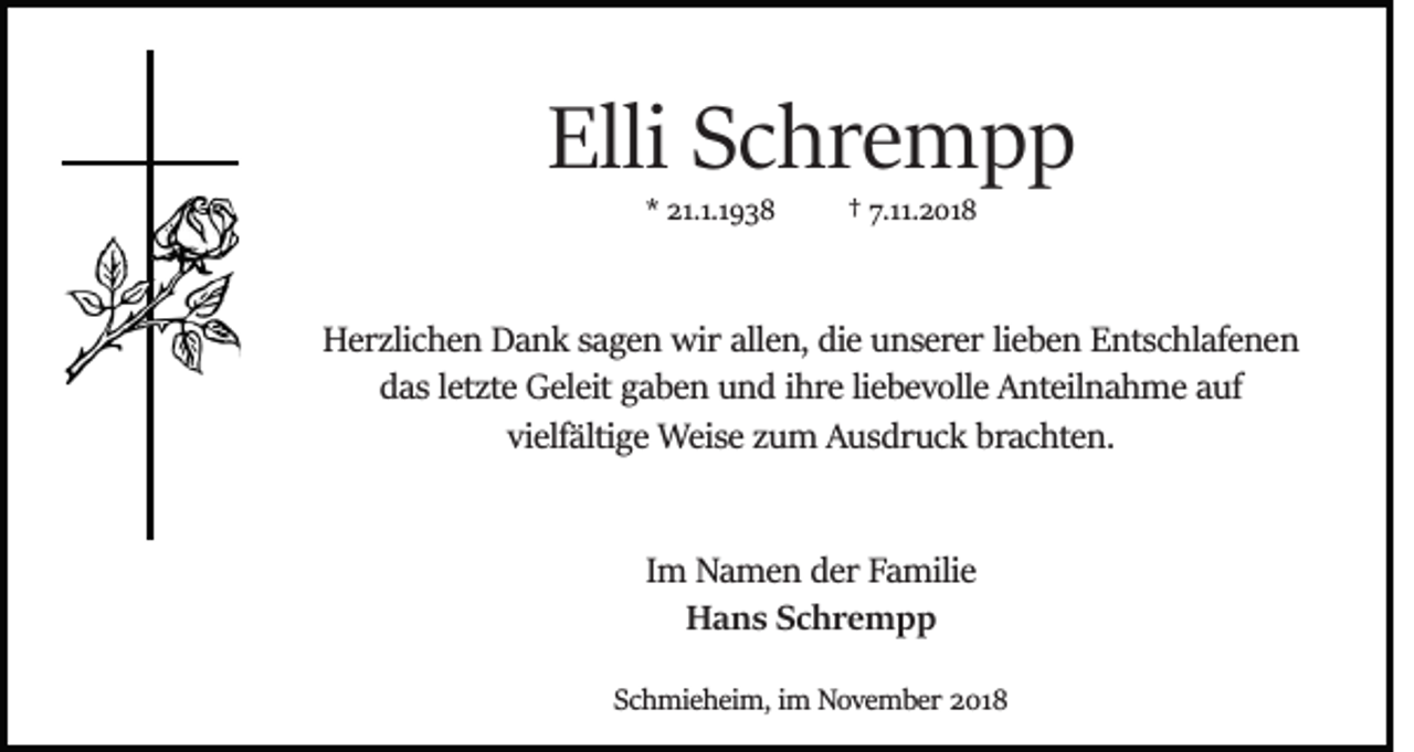 <p>Elli Schrempp<br />* 21.1.1938</p><p>† 7.11.2018</p><p>Herzlichen Dank sagen wir allen, die unserer lieben Entschlafenen<br />das letzte Geleit gaben und ihre liebevolle Anteilnahme auf<br />vielfältige Weise zum Ausdruck brachten.</p><p>Im Namen der Familie<br />Hans Schrempp<br />Schmieheim, im November 2018</p>
