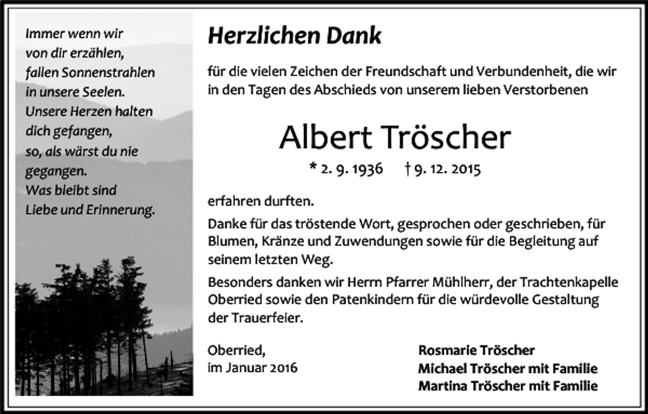 <p>Immer wenn wir<br />von dir erzählen,<br />fallen Sonnenstrahlen<br />in unsere Seelen.<br />Unsere Herzen halten<br />dich gefangen,<br />so, als wärst du nie<br />gegangen.<br />Was bleibt sind<br />Liebe und Erinnerung.</p><p>Herzlichen Dank<br />für die vielen Zeichen der Freundschaft und Verbundenheit, die wir<br />in den Tagen des Abschieds von unserem lieben Verstorbenen</p><p>Albert Tröscher<br />* 2. 9. 1936</p><p>† 9. 12. 2015</p><p>erfahren durften.<br />Danke für das tröstende Wort, gesprochen oder geschrieben, für<br />Blumen, Kränze und Zuwendungen sowie für die Begleitung auf<br />seinem letzten Weg.<br />Besonders danken wir Herrn Pfarrer Mühlherr, der Trachtenkapelle<br />Oberried sowie den Patenkindern für die würdevolle Gestaltung<br />der Trauerfeier.<br />Oberried,<br />im Januar 2016</p><p>Rosmarie Tröscher<br />Michael Tröscher mit Familie<br />Martina Tröscher mit Familie</p>