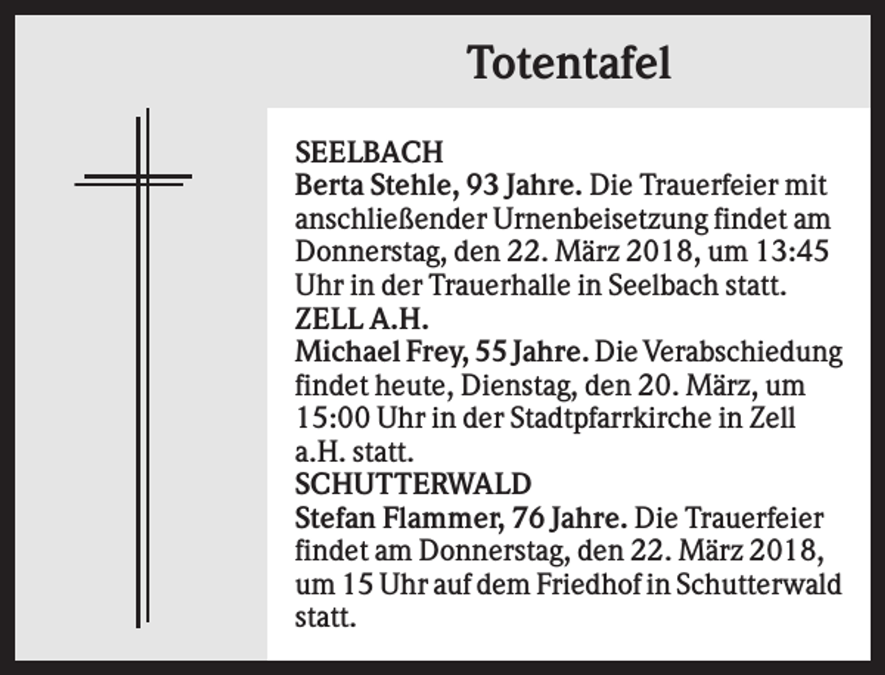<p>Totentafel<br />SEELBACH<br />Berta Stehle, 93 Jahre. Die Trauerfeier mit<br />anschließender Urnenbeisetzung findet am<br />Donnerstag, den 22. März 2018, um 13:45<br />Uhr in der Trauerhalle in Seelbach statt.<br />ZELL A.H.<br />Michael Frey, 55 Jahre. Die Verabschiedung<br />findet heute, Dienstag, den 20. März, um<br />15:00 Uhr in der Stadtpfarrkirche in Zell<br />a.H. statt.<br />SCHUTTERWALD<br />Stefan Flammer, 76 Jahre. Die Trauerfeier<br />findet am Donnerstag, den 22. März 2018,<br />um 15 Uhr auf dem Friedhof in Schutterwald<br />statt.</p>