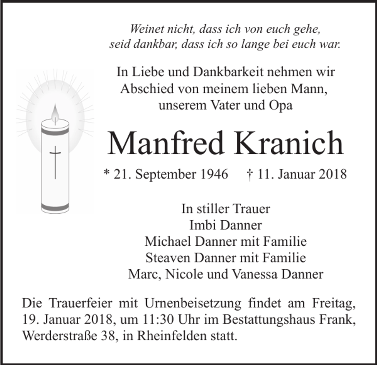 <p>Weinet<br />Wei<br />n et ninicht,<br />c ht, d dass<br />ass i cich<br />h v von<br />o n euch<br />e u c h gehe,<br />g e h e,<br />sseid<br />ei d dankbar,<br />d a n k b ar, dass<br />d ass iich<br />c h ssoo llange<br />a n g e bei<br />b ei euch<br />e u c h war.<br />w ar.</p><p>IInn Liebe<br />Li e b e und<br />u n d Dankbarkeit<br />D a n k b ar k eit nehmen<br />n e h m e n wir<br />wir<br />AAbschied<br />bs c hi e d vvon<br />o n meinem<br />m ei n e m lilieben<br />e b e n Mann,<br />M a n n,<br />u ns er e m Vater<br />Vat er uund<br />n d Opa<br />O pa<br />unserem</p><p>MManfred<br />a nfr e d KrKranich<br />a ni c h</p><p>** 221.<br />1. September<br />S e pt e m b er 11</p><p>†† 111.<br />1. JJanuar<br />a n u ar 22</p><p>IInn stiller<br />still er Trauer<br />Tr a u er<br />IImbi<br />m bi Danner<br />D a n n er<br />Michael<br />Mi c h a el DDanner<br />a n n er mit<br />mitF Familie<br />a m ili e<br />Steaven<br />St e a v e n Danner<br />D a n n er mit<br />mit FFamilie<br />a mi li e<br />MMarc,<br />ar c, NiNicole<br />c ol e u und<br />n d VaVanessa<br />n ess a Danner<br />D a n n er<br />Die<br />Di<br />e TrTrauerfeier<br />a u erf ei er mit<br />mit Ur<br />Urnenbeisetzung<br />n e n b eis et z u n g fifindet<br />n d et aamm Freitag,<br />Fr eit a g,<br />19.<br />1 9. JJanuar<br />a n u ar 22018,<br />0 1 8, uum<br />m 111:30<br />1: 3 0 Uhr<br />U hr iim<br />m Bestattungshaus<br />B est att u n gs h a u s Frank,<br />Fr a n k,<br />Wer d erstr a ß e 8,<br />8, i ninRRheinfelden<br />h ei n f el d e n statt.<br />st att.<br />Werderstraße</p>