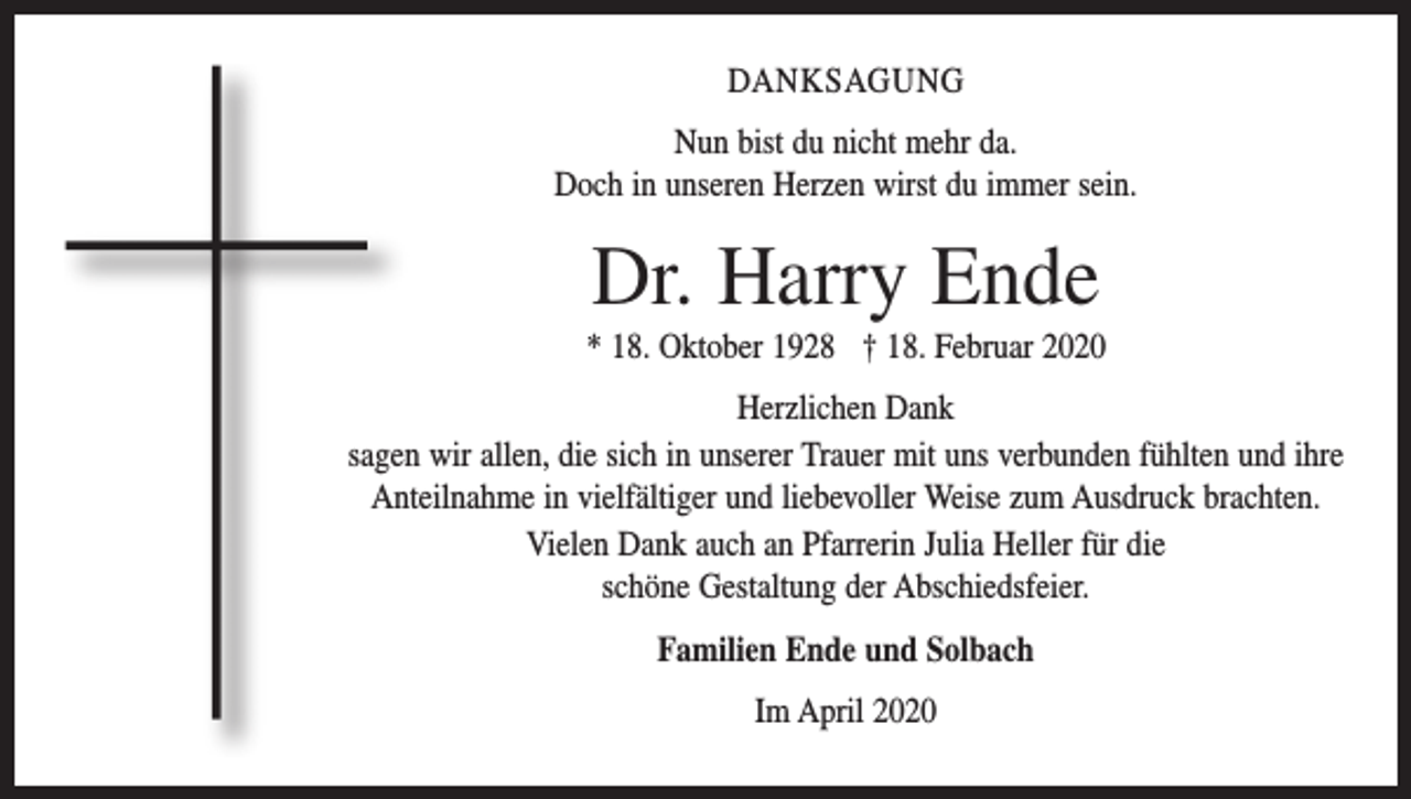 <p>DANKSAGUNG<br />Nun bist du nicht mehr da.<br />Doch in unseren Herzen wirst du immer sein.</p><p>Dr. Harry Ende<br />* 18. Oktober 1928 † 18. Februar 2020<br />Herzlichen Dank<br />sagen wir allen, die sich in unserer Trauer mit uns verbunden fühlten und ihre<br />Anteilnahme in vielfältiger und liebevoller Weise zum Ausdruck brachten.<br />Vielen Dank auch an Pfarrerin Julia Heller für die<br />schöne Gestaltung der Abschiedsfeier.<br />Familien Ende und Solbach<br />Im April 2020</p>