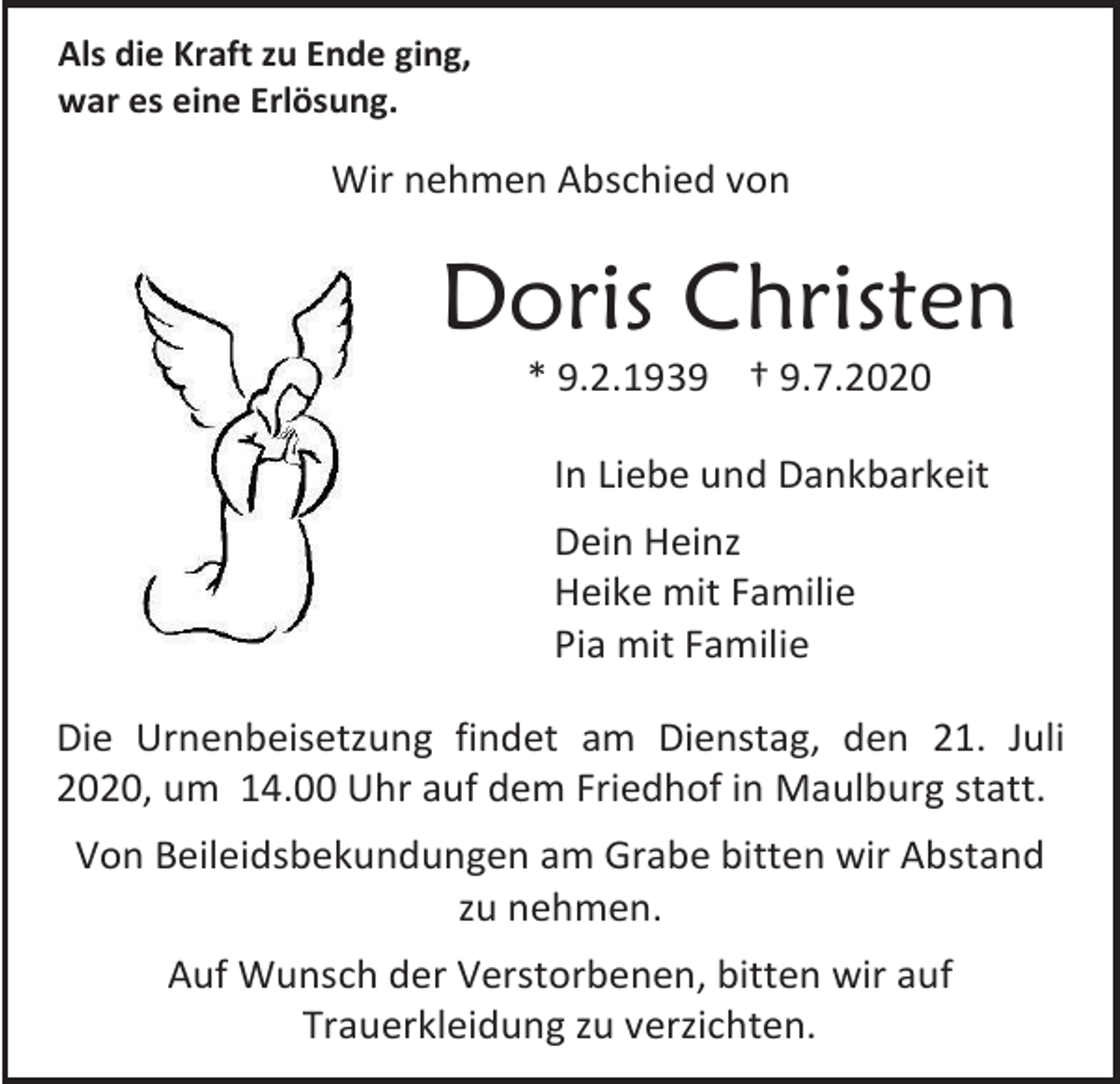 <p>Als die Kraft zu Ende ging,<br />war es eine Erlösung.</p><p>Wir nehmen Abschied von</p><p>Doris Christen<br />* 9.2.1939 † 9.7.2020<br />In Liebe und Dankbarkeit<br />Dein Heinz<br />Heike mit Familie<br />Pia mit Familie<br />Die Urnenbeisetzung findet am Dienstag, den 21. Juli<br />2020, um 14.00 Uhr auf dem Friedhof in Maulburg statt.<br />Von Beileidsbekundungen am Grabe bitten wir Abstand<br />zu nehmen.<br />Auf Wunsch der Verstorbenen, bitten wir auf<br />Trauerkleidung zu verzichten.</p>