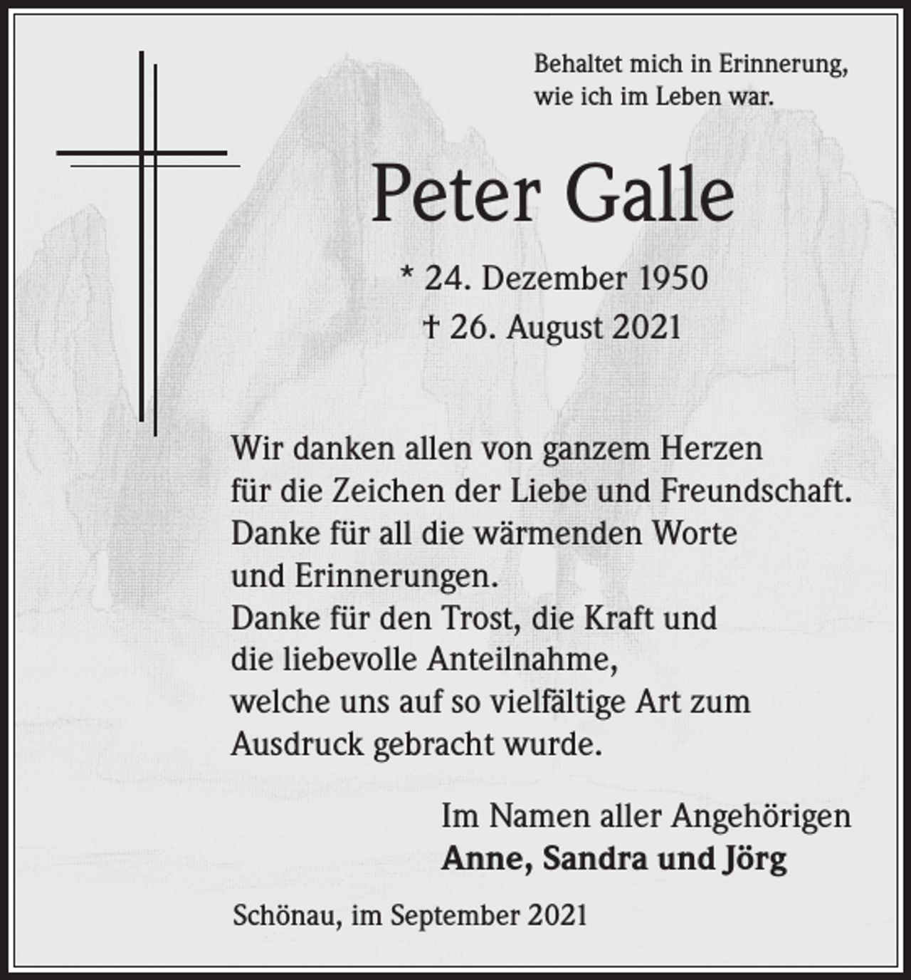 <p>Behaltet mich in Erinnerung,<br />wie ich im Leben war.</p><p>Peter Galle<br />* 24. Dezember 1950<br />† 26. August 2021<br />Wir danken allen von ganzem Herzen<br />für die Zeichen der Liebe und Freundschaft.<br />Danke für all die wärmenden Worte<br />und Erinnerungen.<br />Danke für den Trost, die Kraft und<br />die liebevolle Anteilnahme,<br />welche uns auf so vielfältige Art zum<br />Ausdruck gebracht wurde.</p><p>Im Namen aller Angehörigen<br />Anne, Sandra und Jörg<br />Schönau, im September 2021</p>
