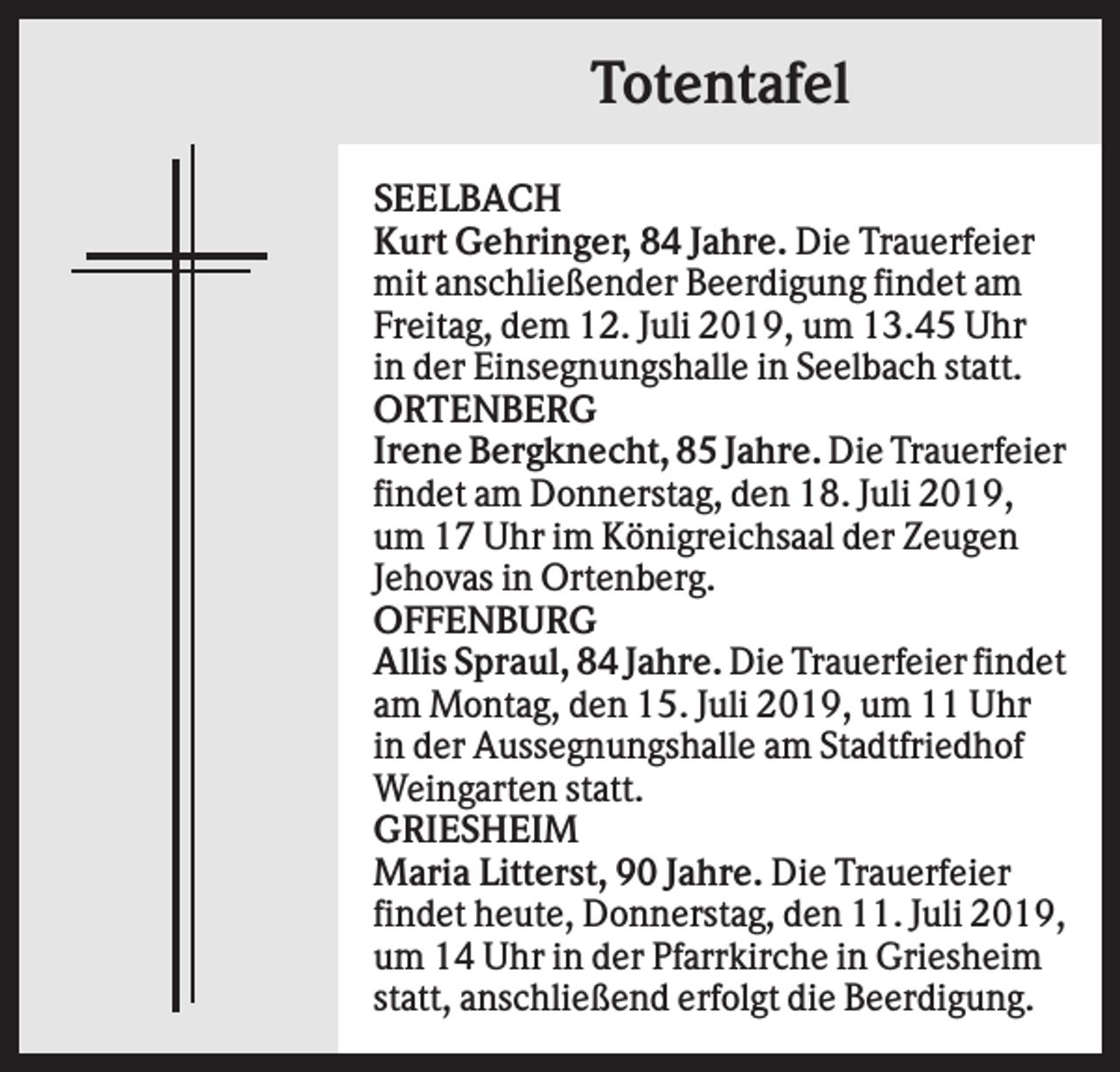 <p>Totentafel<br />SEELBACH<br />Kurt Gehringer, 84 Jahre. Die Trauerfeier<br />mit anschließender Beerdigung findet am<br />Freitag, dem 12. Juli 2019, um 13.45 Uhr<br />in der Einsegnungshalle in Seelbach statt.<br />ORTENBERG<br />Irene Bergknecht, 85 Jahre. Die Trauerfeier<br />findet am Donnerstag, den 18. Juli 2019,<br />um 17 Uhr im Königreichsaal der Zeugen<br />Jehovas in Ortenberg.<br />OFFENBURG<br />Allis Spraul, 84 Jahre. Die Trauerfeier findet<br />am Montag, den 15. Juli 2019, um 11 Uhr<br />in der Aussegnungshalle am Stadtfriedhof<br />Weingarten statt.<br />GRIESHEIM<br />Maria Litterst, 90 Jahre. Die Trauerfeier<br />findet heute, Donnerstag, den 11. Juli 2019,<br />um 14 Uhr in der Pfarrkirche in Griesheim<br />statt, anschließend erfolgt die Beerdigung.</p>