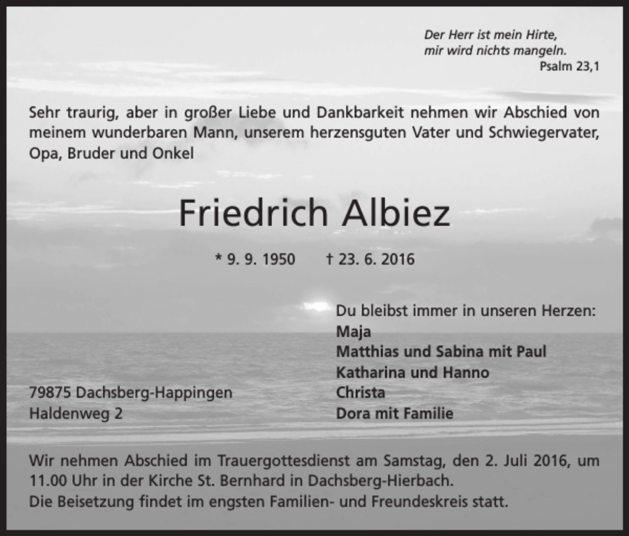 <p>Der Herr ist mein Hirte,<br />mir wird nichts mangeln.</p><p>Psalm 23,1</p><p>Sehr traurig, aber in großer Liebe und Dankbarkeit nehmen wir Abschied von<br />meinem wunderbaren Mann, unserem herzensguten Vater und Schwiegervater,<br />Opa, Bruder und Onkel</p><p>Friedrich Albiez<br />* 9. 9. 1950 † 23. 6. 2016</p><p>Du bleibst immer in unseren Herzen:<br />Maja</p><p>Matthias und Sabina mit Paul</p><p>Katharina und Hanno<br />79875 Dachsberg-Happingen<br />Christa<br />Haldenweg 2<br />Dora mit Familie<br />Wir nehmen Abschied im Trauergottesdienst am Samstag, den 2. Juli 2016, um<br />11.00 Uhr in der Kirche St. Bernhard in Dachsberg-Hierbach.<br />Die Beisetzung findet im engsten Familien- und Freundeskreis statt.</p>