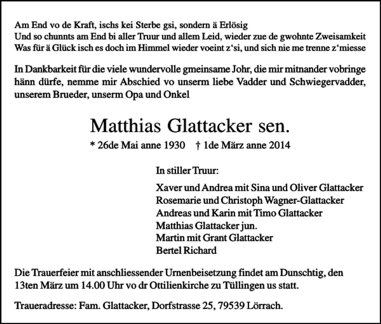 <p>Am End vo de Kraft, ischs kei Sterbe gsi, sondern ä Erlösig<br />Und so chunnts am End bi aller Truur und allem Leid, wieder zue de gwohnte Zweisamkeit<br />Was für ä Glück isch es doch im Himmel wieder voeint z‘si, und sich nie me trenne z‘miesse</p><p>In Dankbarkeit für die viele wundervolle gmeinsame Johr, die mir mitnander vobringe<br />hänn dürfe, nemme mir Abschied vo unserm liebe Vadder und Schwiegervadder,<br />unserem Brueder, unserm Opa und Onkel</p><p>Matthias Glattacker sen.<br />* 26de Mai anne 1930 † 1de März anne 2014<br />In stiller Truur:<br />Xaver und Andrea mit Sina und Oliver Glattacker<br />Rosemarie und Christoph Wagner-Glattacker<br />Andreas und Karin mit Timo Glattacker<br />Matthias Glattacker jun.<br />Martin mit Grant Glattacker<br />Bertel Richard<br />Die Trauerfeier mit anschliessender Urnenbeisetzung findet am Dunschtig, den<br />13ten März um 14.00 Uhr vo dr Ottilienkirche zu Tüllingen us statt.<br />Traueradresse: Fam. Glattacker, Dorfstrasse 25, 79539 Lörrach.</p>