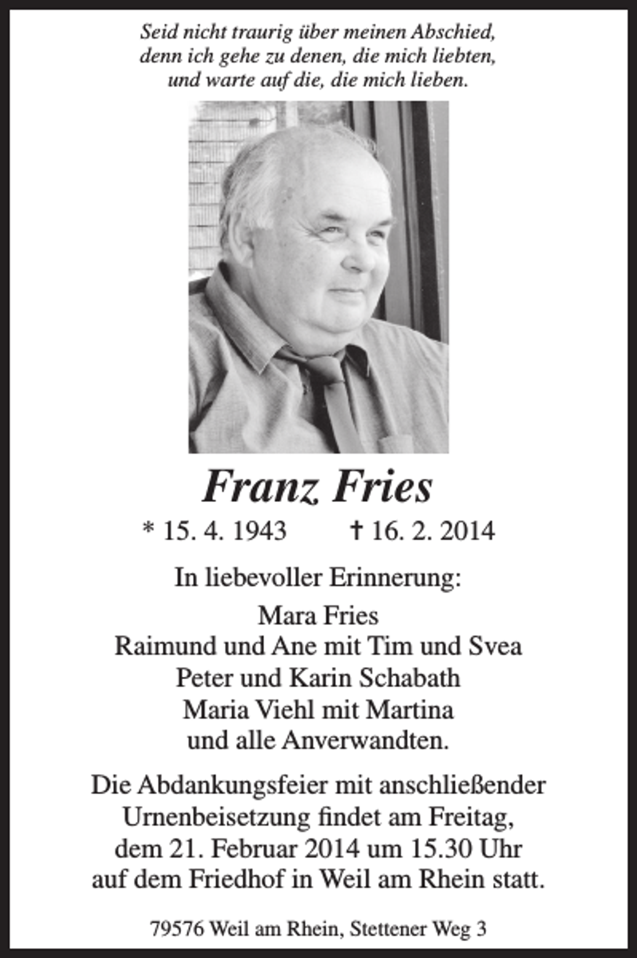 <p>Seid nicht traurig über meinen Abschied,<br />denn ich gehe zu denen, die mich liebten,<br />und warte auf die, die mich lieben.</p><p>Franz Fries<br />* 15. 4. 1943</p><p>= 16. 2. 2014</p><p>In liebevoller Erinnerung:<br />Mara Fries<br />Raimund und Ane mit Tim und Svea<br />Peter und Karin Schabath<br />Maria Viehl mit Martina<br />und alle Anverwandten.<br />Die Abdankungsfeier mit anschließender<br />Urnenbeisetzung findet am Freitag,<br />dem 21. Februar 2014 um 15.30 Uhr<br />auf dem Friedhof in Weil am Rhein statt.<br />79576 Weil am Rhein, Stettener Weg 3</p>