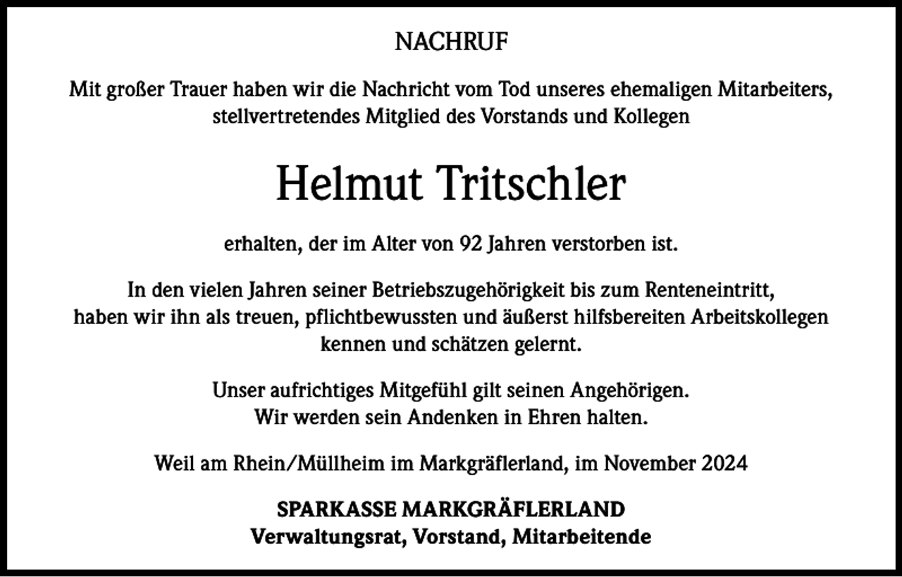 <p>NACHRUF<br />Mit großer Trauer haben wir die Nachricht vom Tod unseres ehemaligen Mitarbeiters,<br />stellvertretendes Mitglied des Vorstands und Kollegen</p><p>Helmut Tritschler<br />erhalten, der im Alter von 92 Jahren verstorben ist.<br />In den vielen Jahren seiner Betriebszugehörigkeit bis zum Renteneintritt,<br />haben wir ihn als treuen, pflichtbewussten und äußerst hilfsbereiten Arbeitskollegen<br />kennen und schätzen gelernt.<br />Unser aufrichtiges Mitgefühl gilt seinen Angehörigen.<br />Wir werden sein Andenken in Ehren halten.<br />Weil am Rhein/Müllheim im Markgräflerland, im November 2024<br />SPARKASSE MARKGRÄFLERLAND<br />Verwaltungsrat, Vorstand, Mitarbeitende</p>