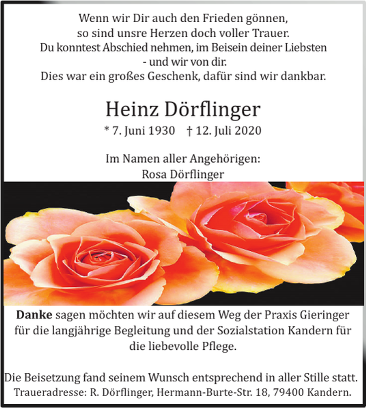 <p>Wenn wir Dir auch den Frieden gö nnen,<br />so sind unsre Herzen doch voller Trauer.<br />Du konntest Abschied nehmen, im Beisein deiner Liebsten<br />- und wir von dir.<br />Dies war ein großes Geschenk, dafü r sind wir dankbar.</p><p>Heinz Dö rflinger<br />* 7. Juni 1930 † 12. Juli 2020<br />Im Namen aller Angehö rigen:<br />Rosa Dö rflinger</p><p>Danke sagen mö chten wir auf diesem Weg der Praxis Gieringer<br />fü r die langjä hrige Begleitung und der Sozialstation Kandern fü r<br />die liebevolle Pflege.<br />Die Beisetzung fand seinem Wunsch entsprechend in aller Stille statt.<br />Traueradresse: R. Dö rflinger, Hermann-Burte-Str. 18, 79400 Kandern.</p>