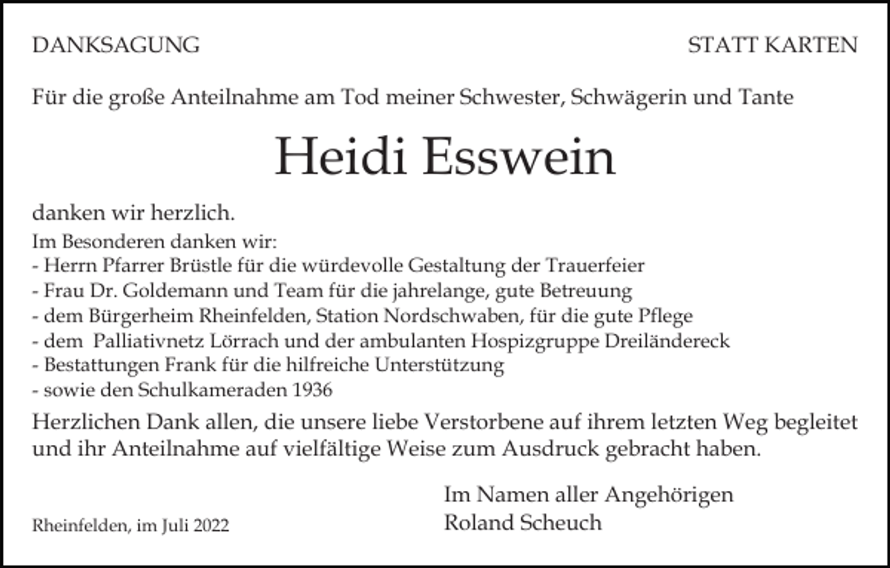 <p>DANKSAGUNG</p><p>STATT KARTEN</p><p>Für die große Anteilnahme am Tod meiner Schwester, Schwägerin und Tante</p><p>Heidi Esswein<br />danken wir herzlich.<br />Im Besonderen danken wir:<br />- Herrn Pfarrer Brüstle für die würdevolle Gestaltung der Trauerfeier<br />- Frau Dr. Goldemann und Team für die jahrelange, gute Betreuung<br />- dem Bürgerheim Rheinfelden, Station Nordschwaben, für die gute Pflege<br />- dem Palliativnetz Lörrach und der ambulanten Hospizgruppe Dreiländereck<br />- Bestattungen Frank für die hilfreiche Unterstützung<br />- sowie den Schulkameraden 1936</p><p>Herzlichen Dank allen, die unsere liebe Verstorbene auf ihrem letzten Weg begleitet<br />und ihr Anteilnahme auf vielfältige Weise zum Ausdruck gebracht haben.<br />Rheinfelden, im Juli 2022</p><p>Im Namen aller Angehörigen<br />Roland Scheuch</p>