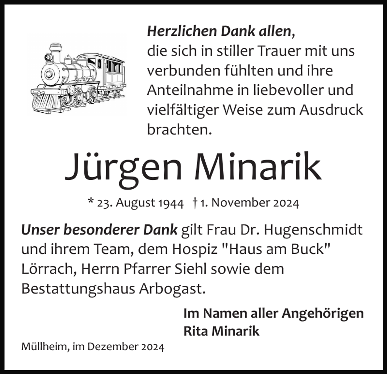 <p>Herzlichen Dank allen,<br />die sich in stiller Trauer mit uns<br />verbunden fühlten und ihre<br />Anteilnahme in liebevoller und<br />vielfältiger Weise zum Ausdruck<br />brachten.</p><p>Jürgen Minarik<br />* 23. August 1944 † 1. November 2024</p><p>Unser besonderer Dank gilt Frau Dr. Hugenschmidt<br />und ihrem Team, dem Hospiz "Haus am Buck"<br />Lörrach, Herrn Pfarrer Siehl sowie dem<br />Bestattungshaus Arbogast.<br />Im Namen aller Angehörigen<br />Rita Minarik<br />Müllheim, im Dezember 2024</p>