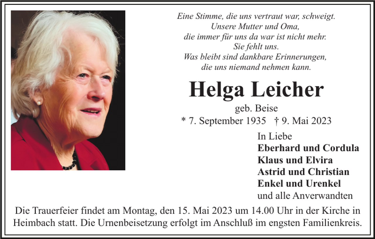 <p>Eine Stimme, die uns vertraut war, schweigt.<br />Unsere Mutter und Oma,<br />die immer für uns da war ist nicht mehr.<br />Sie fehlt uns.<br />Was bleibt sind dankbare Erinnerungen,<br />die uns niemand nehmen kann.</p><p>Helga Leicher<br />geb. Beise<br />* 7. September 1935 † 9. Mai 2023<br />In Liebe<br />Eberhard und Cordula<br />Klaus und Elvira<br />Astrid und Christian<br />Enkel und Urenkel<br />und alle Anverwandten<br />Die Trauerfeier findet am Montag, den 15. Mai 2023 um 14.00 Uhr in der Kirche in<br />Heimbach statt. Die Urnenbeisetzung erfolgt im Anschluß im engsten Familienkreis.</p>
