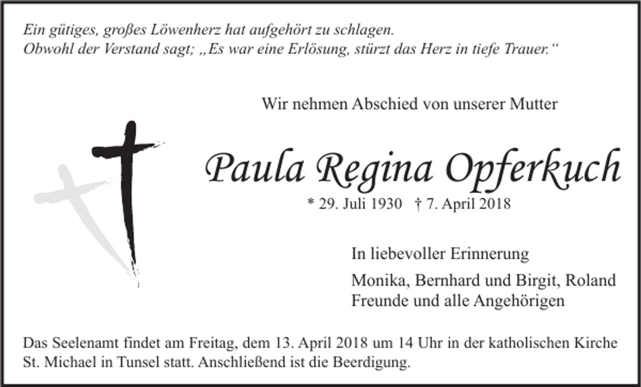 <p>Ei n ggütiges,<br />Ein<br />üti g es, gr<br />großes<br />o ß es LLöwenherz<br />ö w e n h erz hhat<br />at aaufgehört<br />uf g e h ört zzu<br />u sschlagen.<br />c hl a g e n.<br />OObwohl<br />b w o hl dder<br />er Verst<br />Verstand<br />a n d s sagt;<br />a gt; „„Es<br />Es wwar<br />ar eieine<br />n e Erl<br />Erlösung,<br />ös u n g, ststürzt<br />ürzt ddas<br />as HHerz<br />erz i in<br />n titiefe<br />ef e TrTrauer.“<br />a u er. “</p><p>Wirn enehmen<br />Wir<br />h m e n AAbschied<br />bs c hi e d v von<br />o n u unserer<br />ns er er MMutter<br />utt er</p><p>PPaula<br />a ul a Regina<br />Regi n a Opferkuch<br />O pfer k uc h<br />** 229.<br />9. JJuli<br />uli 11930<br />9 3 0 †† 7.<br />7. April<br />A pril 22</p><p>I n li<br />In<br />liebevoller<br />e b e v oll er Erinnerung<br />Eri n n er u n g<br />Birgit,<br />MMonika,<br />o ni k a, BBernhard<br />er n h ar d u und<br />n d Bir<br />git, RRoland<br />ol a n d<br />Fr<br />e u n d e uund<br />n d all<br />e Angehörigen<br />A n g e h öri g e n<br />Freunde<br />alle<br />D as SSeelenamt<br />Das<br />e el e n a mt fifindet<br />n d et aam<br />m FrFreitag,<br />eit a g, ddem<br />e m 113.<br />3. AApril<br />pril 22018<br />0 1 8 uum<br />m 11 UUhr<br />hr i in<br />n dder<br />er kkatholischen<br />at h olis c h e n Kir<br />Kirche<br />c he<br />St. Michael<br />ist didie<br />St.<br />Mi c h a el iin<br />n Tunsel<br />T u ns el ststatt.<br />att. Anschließend<br />A ns c hli e ß e n d ist<br />e Beerdigung.<br />B e er di g u n g.</p>