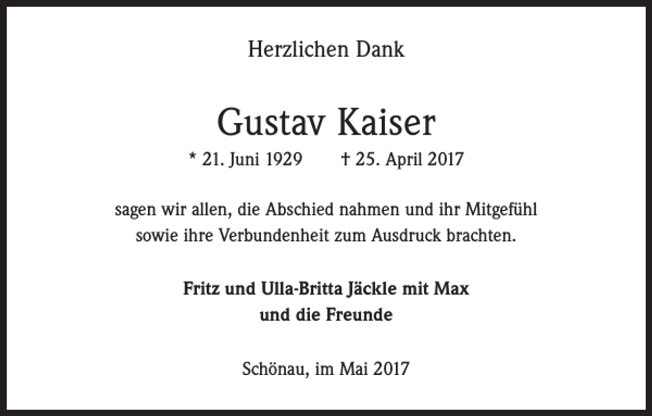 <p>Herzlichen Dank</p><p>Gustav Kaiser<br />* 21. Juni 1929 † 25. April 2017<br />sagen wir allen, die Abschied nahmen und ihr Mitgefühl<br />sowie ihre Verbundenheit zum Ausdruck brachten.<br />Fritz und Ulla-Britta Jäckle mit Max<br />und die Freunde<br />Schönau, im Mai 2017</p>