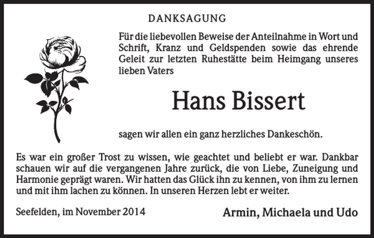 <p>D AN KS AG U N G<br />Für die liebevollen Beweise der Anteilnahme in Wort und<br />Schrift, Kranz und Geldspenden sowie das ehrende<br />Geleit zur letzten Ruhestätte beim Heimgang unseres<br />lieben Vaters</p><p>Hans Bissert<br />sagen wir allen ein ganz herzliches Dankeschön.<br />Es war ein großer Trost zu wissen, wie geachtet und beliebt er war. Dankbar<br />schauen wir auf die vergangenen Jahre zurück, die von Liebe, Zuneigung und<br />Harmonie geprägt waren. Wir hatten das Glück ihn zu kennen, von ihm zu lernen<br />und mit ihm lachen zu können. In unseren Herzen lebt er weiter.<br />Seefelden, im November 2014</p><p>Armin, Michaela und Udo</p>