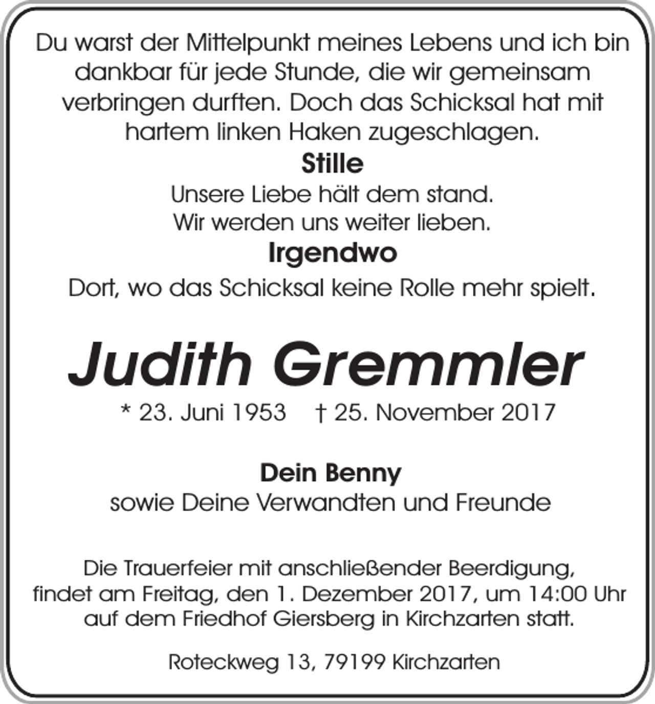 <p>Du warst der Mittelpunkt meines Lebens und ich bin<br />dankbar für jede Stunde, die wir gemeinsam<br />verbringen durften. Doch das Schicksal hat mit<br />hartem linken Haken zugeschlagen.</p><p>Stille</p><p>Unsere Liebe hält dem stand.<br />Wir werden uns weiter lieben.</p><p>Irgendwo</p><p>Dort, wo das Schicksal keine Rolle mehr spielt.</p><p>Judith Gremmler<br />* 23. Juni 1953</p><p>† 25. November 2017</p><p>Dein Benny<br />sowie Deine Verwandten und Freunde<br />Die Trauerfeier mit anschließender Beerdigung,<br />findet am Freitag, den 1. Dezember 2017, um 14:00 Uhr<br />auf dem Friedhof Giersberg in Kirchzarten statt.<br />Roteckweg 13, 79199 Kirchzarten</p>
