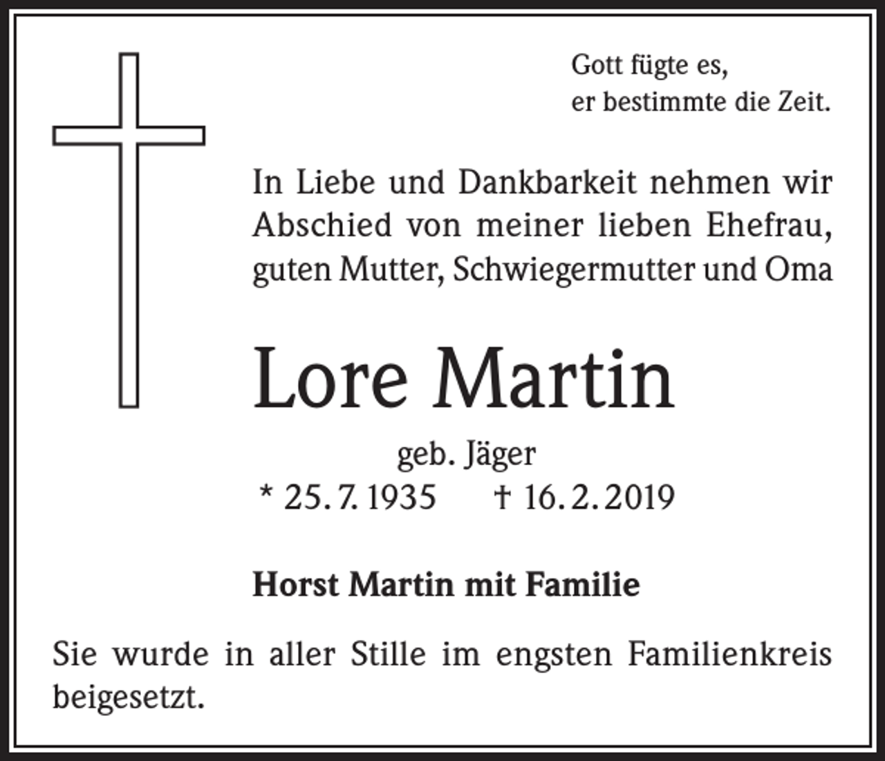 <p>Gott fügte es,<br />er bestimmte die Zeit.</p><p>In Liebe und Dankbarkeit nehmen wir<br />Abschied von meiner lieben Ehefrau,<br />guten Mutter, Schwiegermutter und Oma</p><p>Lore Martin<br />geb. Jäger<br />* 25. 7. 1935 † 16. 2. 2019<br />Horst Martin mit Familie<br />Sie wurde in aller Stille im engsten Familienkreis<br />beigesetzt.</p>
